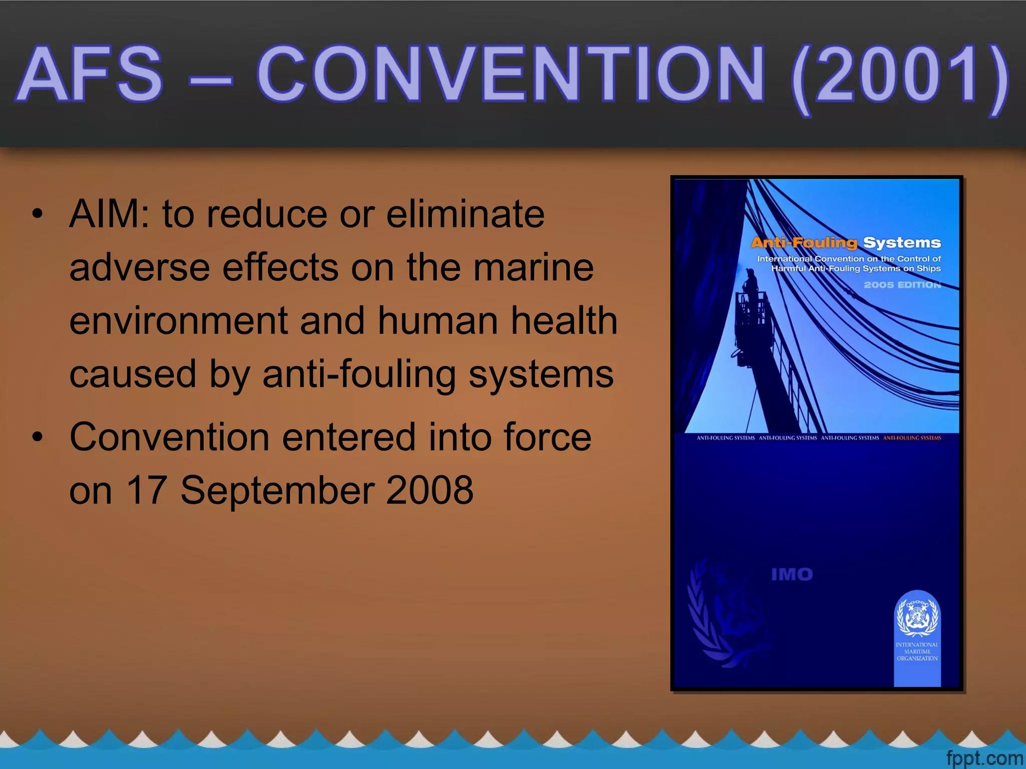 • AIM: to reduce or eliminate
adverse effects on the marine
environment and human health
caused by anti-fouling systems
• Convention entered into force
on 17 September 2008
 