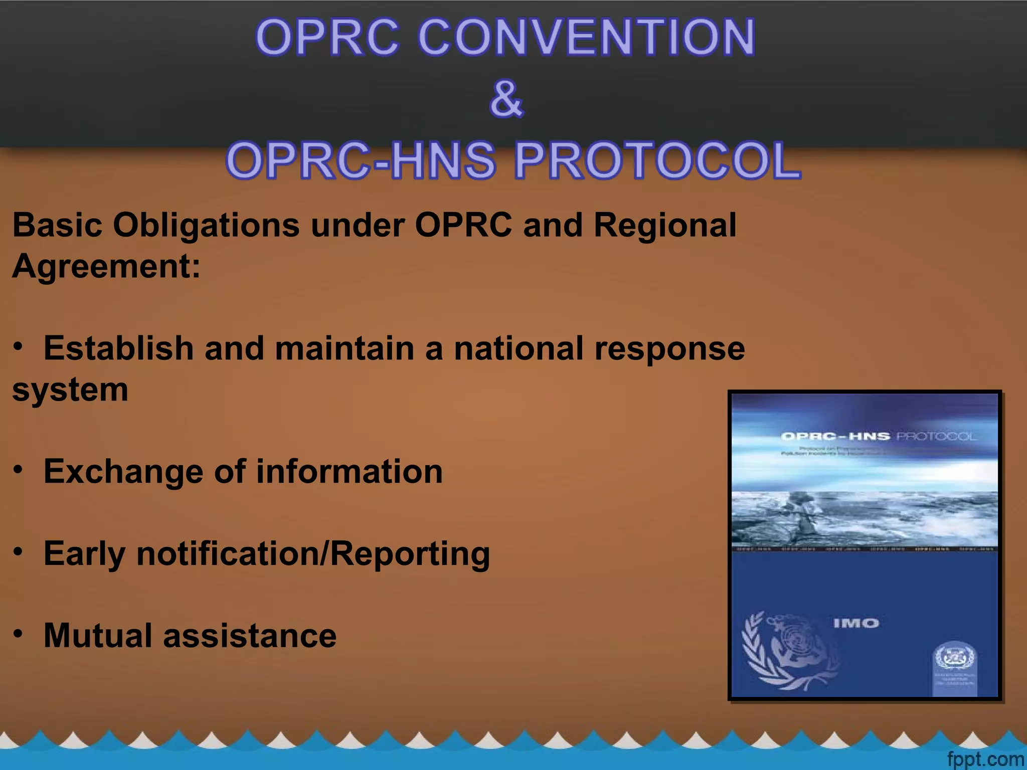 Basic Obligations under OPRC and Regional
Agreement:
• Establish and maintain a national response
system
• Exchange of information
• Early notification/Reporting
• Mutual assistance
 