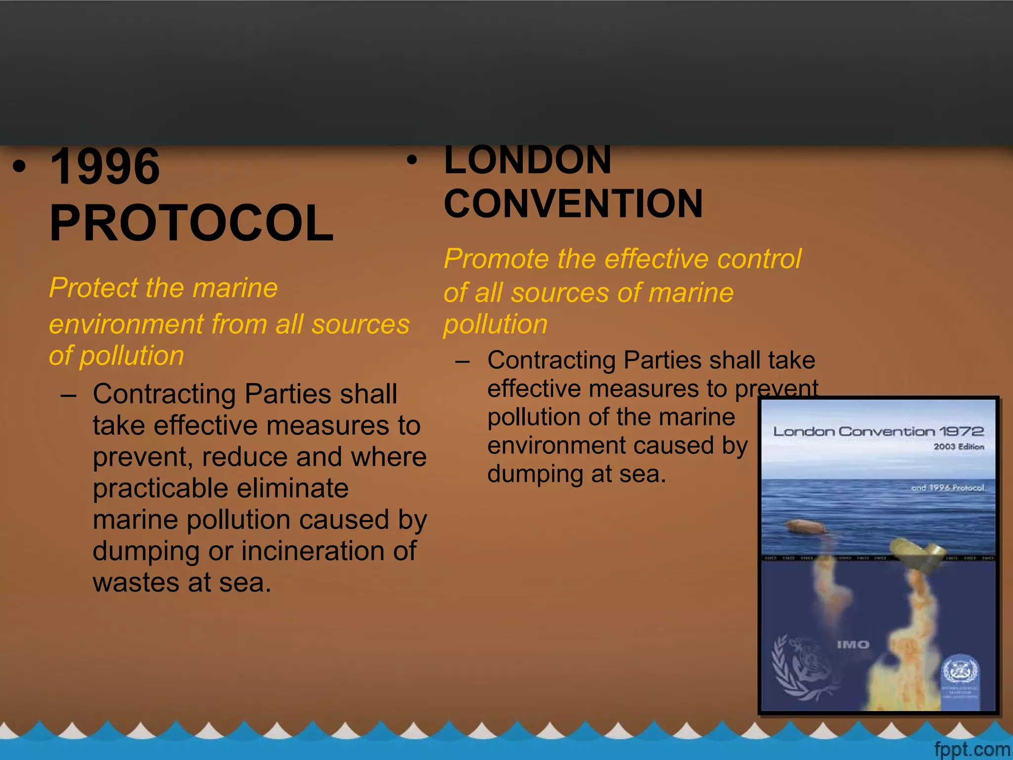 • LONDON
CONVENTION
Promote the effective control
of all sources of marine
pollution
– Contracting Parties shall take
effective measures to prevent
pollution of the marine
environment caused by
dumping at sea.
• 1996
PROTOCOL
Protect the marine
environment from all sources
of pollution
– Contracting Parties shall
take effective measures to
prevent, reduce and where
practicable eliminate
marine pollution caused by
dumping or incineration of
wastes at sea.
 