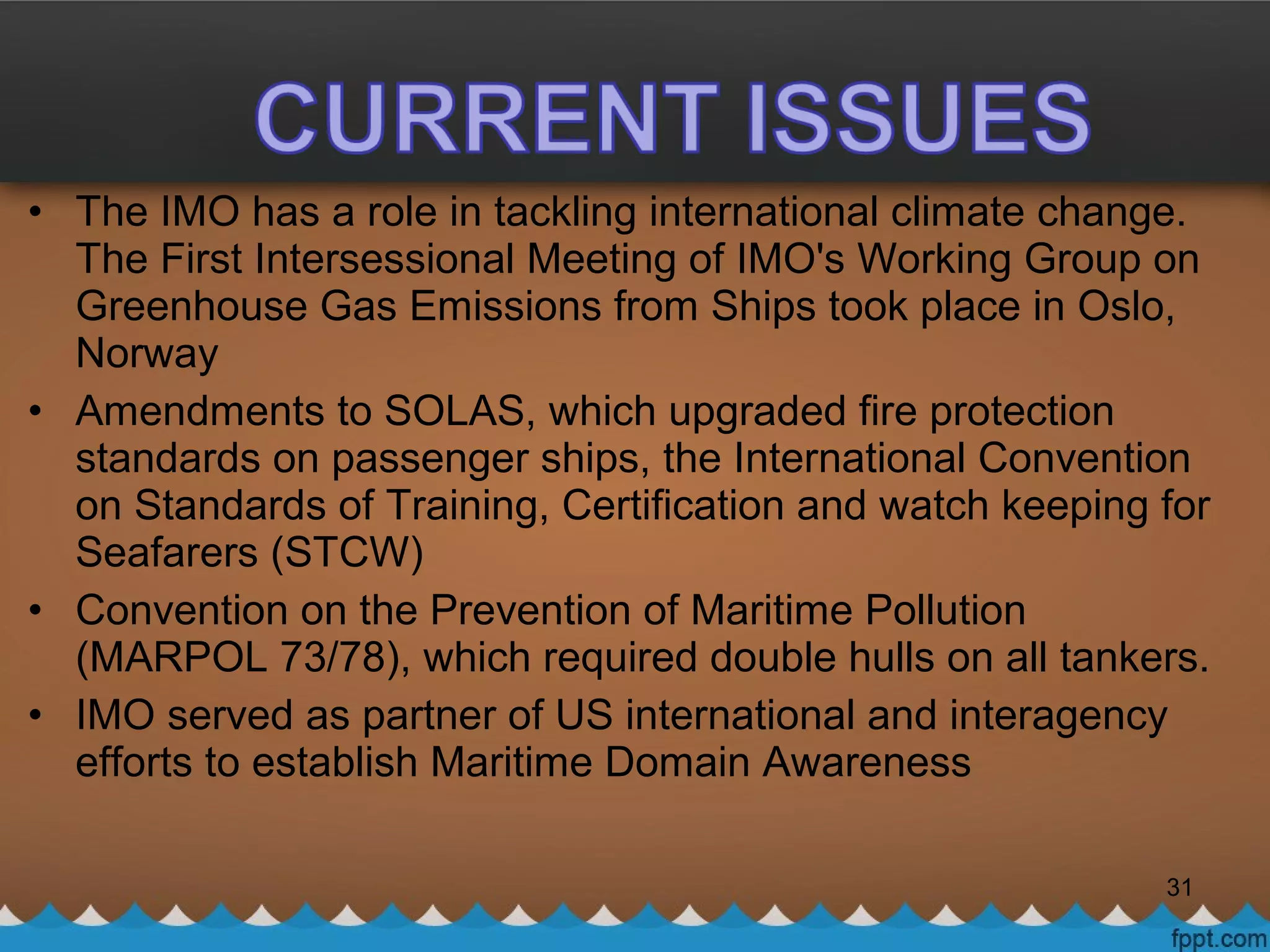 • The IMO has a role in tackling international climate change.
The First Intersessional Meeting of IMO's Working Group on
Greenhouse Gas Emissions from Ships took place in Oslo,
Norway
• Amendments to SOLAS, which upgraded fire protection
standards on passenger ships, the International Convention
on Standards of Training, Certification and watch keeping for
Seafarers (STCW)
• Convention on the Prevention of Maritime Pollution
(MARPOL 73/78), which required double hulls on all tankers.
• IMO served as partner of US international and interagency
efforts to establish Maritime Domain Awareness
31
 