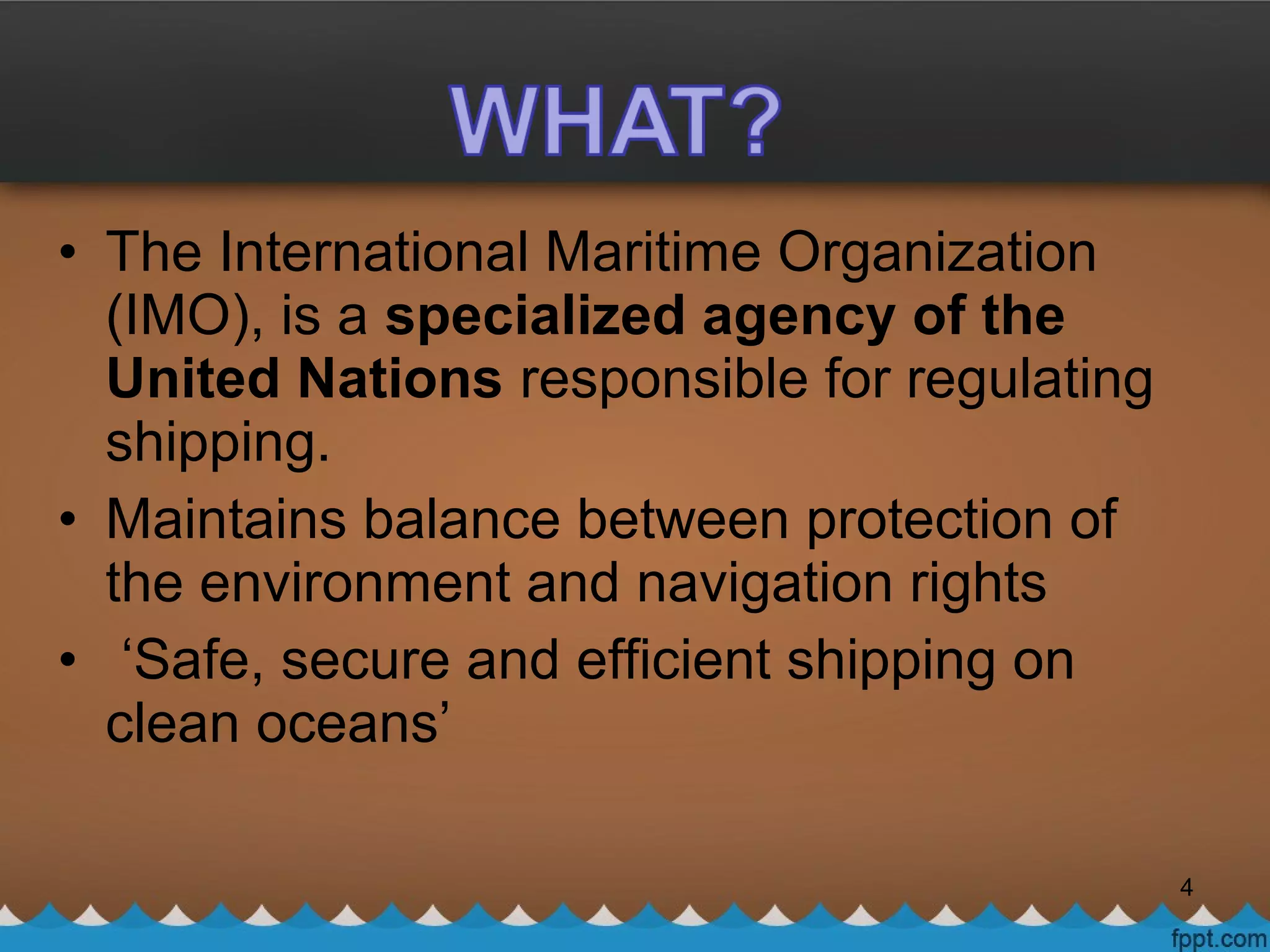 • The International Maritime Organization
(IMO), is a specialized agency of the
United Nations responsible for regulating
shipping.
• Maintains balance between protection of
the environment and navigation rights
• ‘Safe, secure and efficient shipping on
clean oceans’
4
 