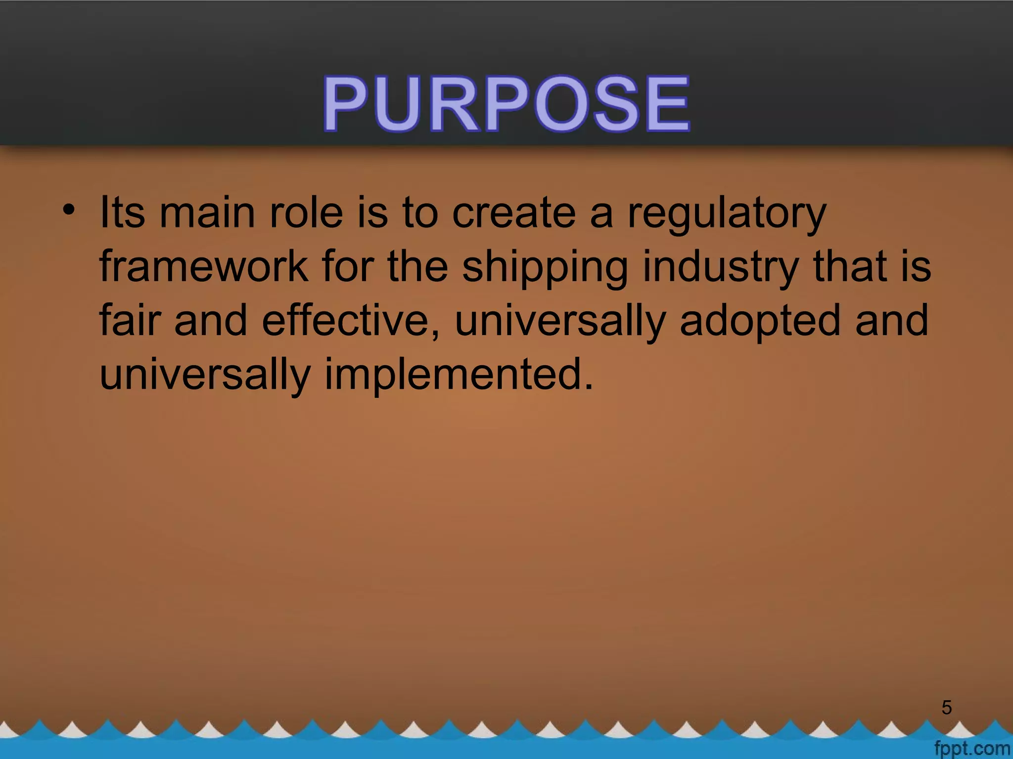 • Its main role is to create a regulatory
framework for the shipping industry that is
fair and effective, universally adopted and
universally implemented.
5
 
