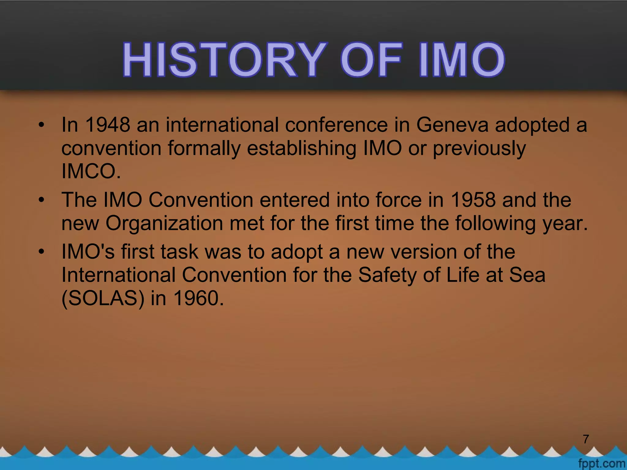 • In 1948 an international conference in Geneva adopted a
convention formally establishing IMO or previously
IMCO.
• The IMO Convention entered into force in 1958 and the
new Organization met for the first time the following year.
• IMO's first task was to adopt a new version of the
International Convention for the Safety of Life at Sea
(SOLAS) in 1960.
7
 