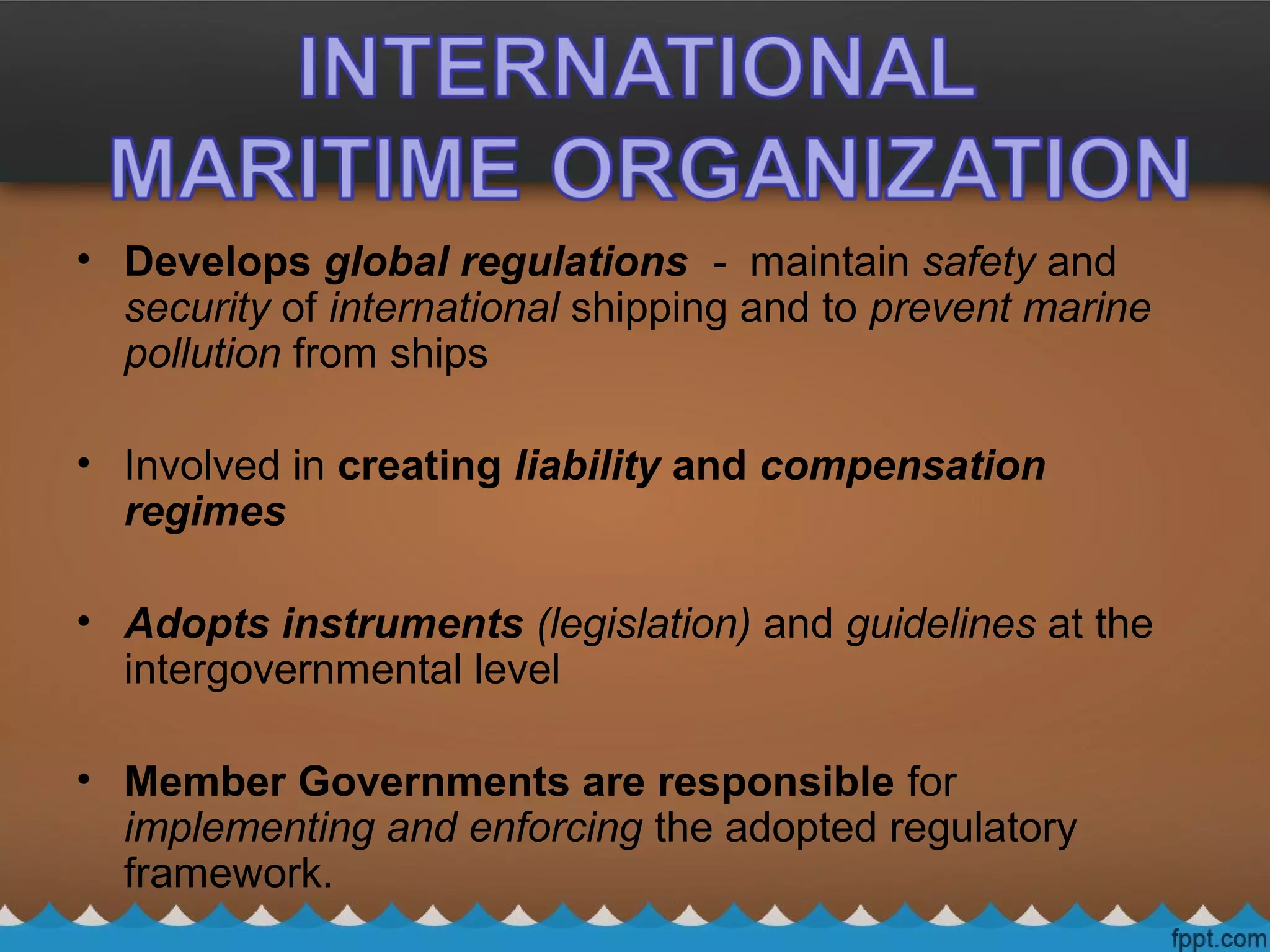 • Develops global regulations - maintain safety and
security of international shipping and to prevent marine
pollution from ships
• Involved in creating liability and compensation
regimes
• Adopts instruments (legislation) and guidelines at the
intergovernmental level
• Member Governments are responsible for
implementing and enforcing the adopted regulatory
framework.
 
