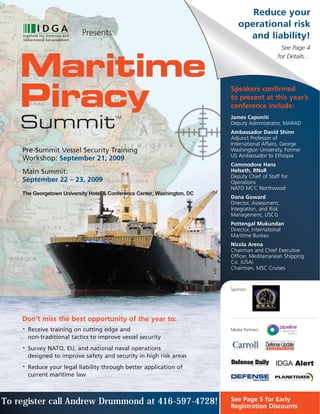 Reduce your
                                                                             operational risk
                            Presents:                                          and liability!
                                                                                                See Page 4



    Maritime
                                                                                              for Details…




    Piracy                                                                Speakers confirmed
                                                                          to present at this year’s
                                                                          conference include:

    Summit
                                        TM                                James Caponiti
                                                                          Deputy Administrator, MARAD
                                                                          Ambassador David Shinn
                                                                          Adjunct Professor of
                                                                          International Affairs, George
    Pre-Summit Vessel Security Training                                   Washington University, Former
                                                                          US Ambassador to Ethiopia
    Workshop: September 21, 2009
                                                                          Commodore Hans
    Main Summit:                                                          Helseth, RNoR
                                                                          Deputy Chief of Staff for
    September 22 – 23, 2009                                               Operations
                                                                          NATO MCC Northwood
    The Georgetown University Hotel & Conference Center, Washington, DC
                                                                          Dana Goward
                                                                          Director, Assessment,
                                                                          Integration, and Risk
                                                                          Management, USCG
                                                                          Pottengal Mukundan
                                                                          Director, International
                                                                          Maritime Bureau
                                                                          Nicola Arena
                                                                          Chairman and Chief Executive
                                                                          Officer, Mediterranean Shipping
                                                                          Co. (USA)
                                                                          Chairman, MSC Cruises


                                                                          Sponsor:




    Don’t miss the best opportunity of the year to:
    •   Receive training on cutting edge and                              Media Partners
        non-traditional tactics to improve vessel security
    •   Survey NATO, EU, and national naval operations
        designed to improve safety and security in high risk areas
    •   Reduce your legal liability through better application of
        current maritime law



To register call Andrew Drummond at 416-597-4728!                         See Page 5 for Early
                                                                          Registration Discounts
 
