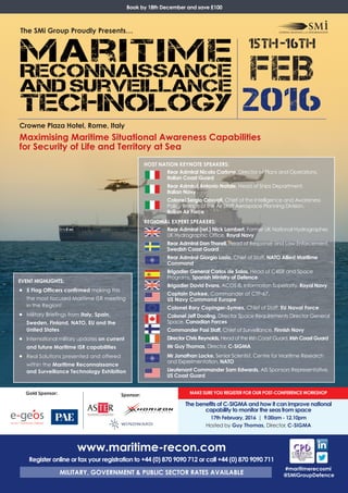 MAKE SURE YOU REGISTER FOR OUR POST-CONFERENCE WORKSHOP
The benefits of C-SIGMA and how it can improve national
capability to monitor the seas from space
17th February, 2016 | 9.00am - 12.10pm
Hosted by Guy Thomas, Director, C-SIGMA
Crowne Plaza Hotel, Rome, Italy
Maximising Maritime Situational Awareness Capabilities
for Security of Life and Territory at Sea
#maritimerecosmi
@SMiGroupDefence
EVENT HIGHLIGHTS:
• 5 Flag Officers confirmed making this
the most focused Maritime ISR meeting
in the Region!
• Military Briefings from Italy, Spain,
Sweden, Finland, NATO, EU and the
United States
• International military updates on current
and future Maritime ISR capabilities
• Real Solutions presented and offered
within the Maritime Reconnaissance
and Surveillance Technology Exhibition
www.maritime-recon.com
Register online or fax your registration to +44 (0) 870 9090 712 or call +44 (0) 870 9090 711
MILITARY, GOVERNMENT & PUBLIC SECTOR RATES AVAILABLE
HOST NATION KEYNOTE SPEAKERS:
Rear Admiral Nicola Carlone, Director of Plans and Operations,
Italian Coast Guard
Rear Admiral Antonio Natale, Head of Ships Department,
Italian Navy
Colonel Sergio Cavuoti, Chief of the Intelligence and Awareness
Policy Branch of the Air Staff Aerospace Planning Division,
Italian Air Force
REGIONAL EXPERT SPEAKERS:
Rear Admiral (ret.) Nick Lambert, Former UK National Hydrographer,
UK Hydrographic Office, Royal Navy
Rear Admiral Dan Thorell, Head of Response and Law Enforcement,
Swedish Coast Guard
Rear Admiral Giorgio Lazio, Chief of Staff, NATO Allied Maritime
Command
Brigadier General Carlos de Salas, Head of C4ISR and Space
Programs, Spanish Ministry of Defence
Brigadier David Evans, ACOS IS, Information Superiority, Royal Navy
Captain Durkee, Commander of CTF-67,
US Navy Command Europe
Colonel Rory Copinger-Symes, Chief of Staff, EU Naval Force
Colonel Jeff Dooling, Director Space Requirements Director General
Space, Canadian Forces
Commander Pasi Staff, Chief of Surveillance, Finnish Navy
Director Chris Reynolds, Head of the Irish Coast Guard, Irish Coast Guard 
Mr Guy Thomas, Director, C-SIGMA
Mr Jonathan Locke, Senior Scientist, Centre for Maritime Research
and Experimentation, NATO
Lieutenant Commander Sam Edwards, AIS Sponsors Representative,
US Coast Guard
Book by 18th December and save £100
15th-16th
FEB
2016
The SMi Group Proudly Presents…
Sponsor:Gold Sponsor:
AN ASI / TELESPAZIO COMPANY
 