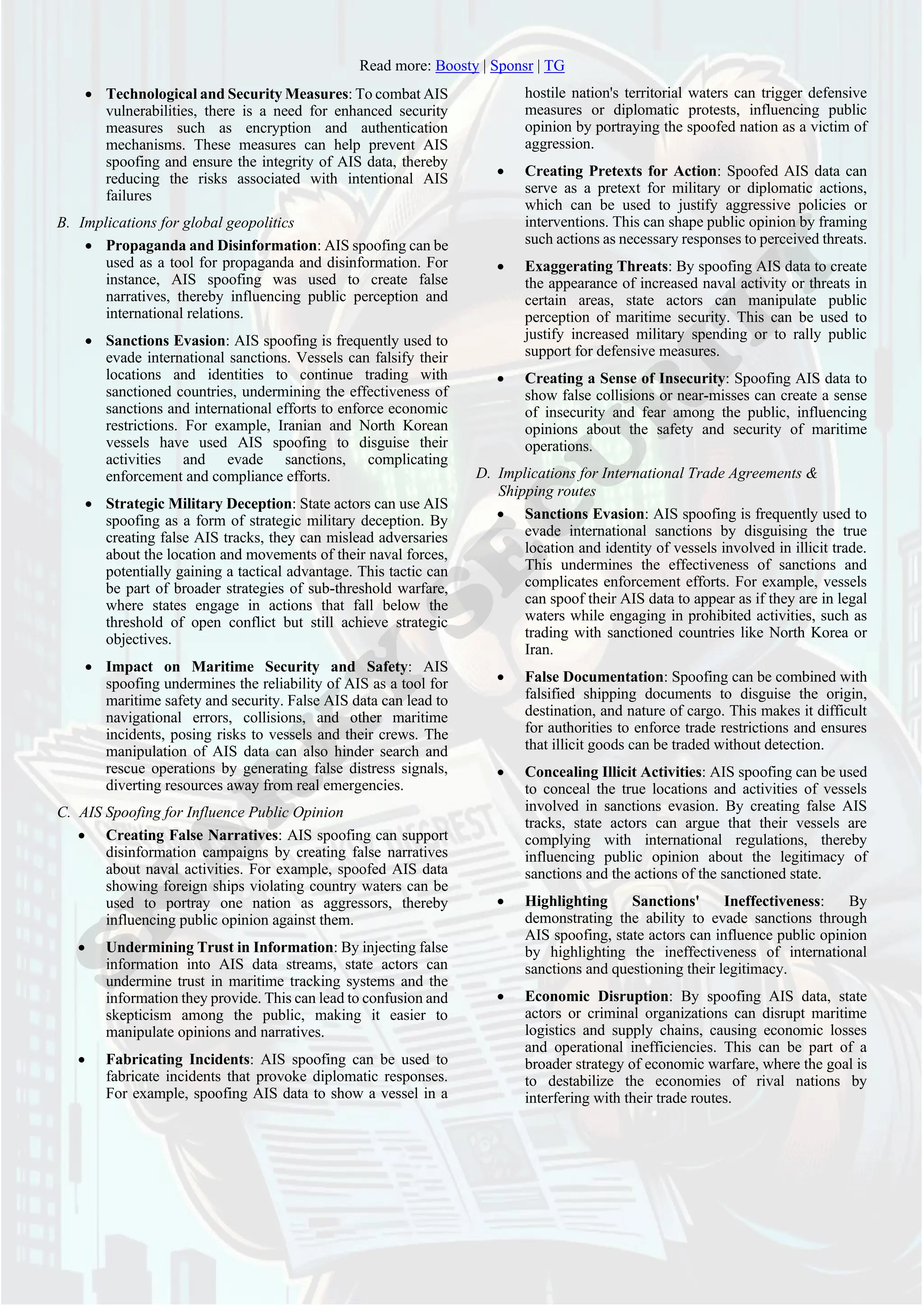 Read more: Boosty | Sponsr | TG
• Technological and Security Measures: To combat AIS
vulnerabilities, there is a need for enhanced security
measures such as encryption and authentication
mechanisms. These measures can help prevent AIS
spoofing and ensure the integrity of AIS data, thereby
reducing the risks associated with intentional AIS
failures
B. Implications for global geopolitics
• Propaganda and Disinformation: AIS spoofing can be
used as a tool for propaganda and disinformation. For
instance, AIS spoofing was used to create false
narratives, thereby influencing public perception and
international relations.
• Sanctions Evasion: AIS spoofing is frequently used to
evade international sanctions. Vessels can falsify their
locations and identities to continue trading with
sanctioned countries, undermining the effectiveness of
sanctions and international efforts to enforce economic
restrictions. For example, Iranian and North Korean
vessels have used AIS spoofing to disguise their
activities and evade sanctions, complicating
enforcement and compliance efforts.
• Strategic Military Deception: State actors can use AIS
spoofing as a form of strategic military deception. By
creating false AIS tracks, they can mislead adversaries
about the location and movements of their naval forces,
potentially gaining a tactical advantage. This tactic can
be part of broader strategies of sub-threshold warfare,
where states engage in actions that fall below the
threshold of open conflict but still achieve strategic
objectives.
• Impact on Maritime Security and Safety: AIS
spoofing undermines the reliability of AIS as a tool for
maritime safety and security. False AIS data can lead to
navigational errors, collisions, and other maritime
incidents, posing risks to vessels and their crews. The
manipulation of AIS data can also hinder search and
rescue operations by generating false distress signals,
diverting resources away from real emergencies.
C. AIS Spoofing for Influence Public Opinion
• Creating False Narratives: AIS spoofing can support
disinformation campaigns by creating false narratives
about naval activities. For example, spoofed AIS data
showing foreign ships violating country waters can be
used to portray one nation as aggressors, thereby
influencing public opinion against them.
• Undermining Trust in Information: By injecting false
information into AIS data streams, state actors can
undermine trust in maritime tracking systems and the
information they provide. This can lead to confusion and
skepticism among the public, making it easier to
manipulate opinions and narratives.
• Fabricating Incidents: AIS spoofing can be used to
fabricate incidents that provoke diplomatic responses.
For example, spoofing AIS data to show a vessel in a
hostile nation's territorial waters can trigger defensive
measures or diplomatic protests, influencing public
opinion by portraying the spoofed nation as a victim of
aggression.
• Creating Pretexts for Action: Spoofed AIS data can
serve as a pretext for military or diplomatic actions,
which can be used to justify aggressive policies or
interventions. This can shape public opinion by framing
such actions as necessary responses to perceived threats.
• Exaggerating Threats: By spoofing AIS data to create
the appearance of increased naval activity or threats in
certain areas, state actors can manipulate public
perception of maritime security. This can be used to
justify increased military spending or to rally public
support for defensive measures.
• Creating a Sense of Insecurity: Spoofing AIS data to
show false collisions or near-misses can create a sense
of insecurity and fear among the public, influencing
opinions about the safety and security of maritime
operations.
D. Implications for International Trade Agreements &
Shipping routes
• Sanctions Evasion: AIS spoofing is frequently used to
evade international sanctions by disguising the true
location and identity of vessels involved in illicit trade.
This undermines the effectiveness of sanctions and
complicates enforcement efforts. For example, vessels
can spoof their AIS data to appear as if they are in legal
waters while engaging in prohibited activities, such as
trading with sanctioned countries like North Korea or
Iran.
• False Documentation: Spoofing can be combined with
falsified shipping documents to disguise the origin,
destination, and nature of cargo. This makes it difficult
for authorities to enforce trade restrictions and ensures
that illicit goods can be traded without detection.
• Concealing Illicit Activities: AIS spoofing can be used
to conceal the true locations and activities of vessels
involved in sanctions evasion. By creating false AIS
tracks, state actors can argue that their vessels are
complying with international regulations, thereby
influencing public opinion about the legitimacy of
sanctions and the actions of the sanctioned state.
• Highlighting Sanctions' Ineffectiveness: By
demonstrating the ability to evade sanctions through
AIS spoofing, state actors can influence public opinion
by highlighting the ineffectiveness of international
sanctions and questioning their legitimacy.
• Economic Disruption: By spoofing AIS data, state
actors or criminal organizations can disrupt maritime
logistics and supply chains, causing economic losses
and operational inefficiencies. This can be part of a
broader strategy of economic warfare, where the goal is
to destabilize the economies of rival nations by
interfering with their trade routes.
 