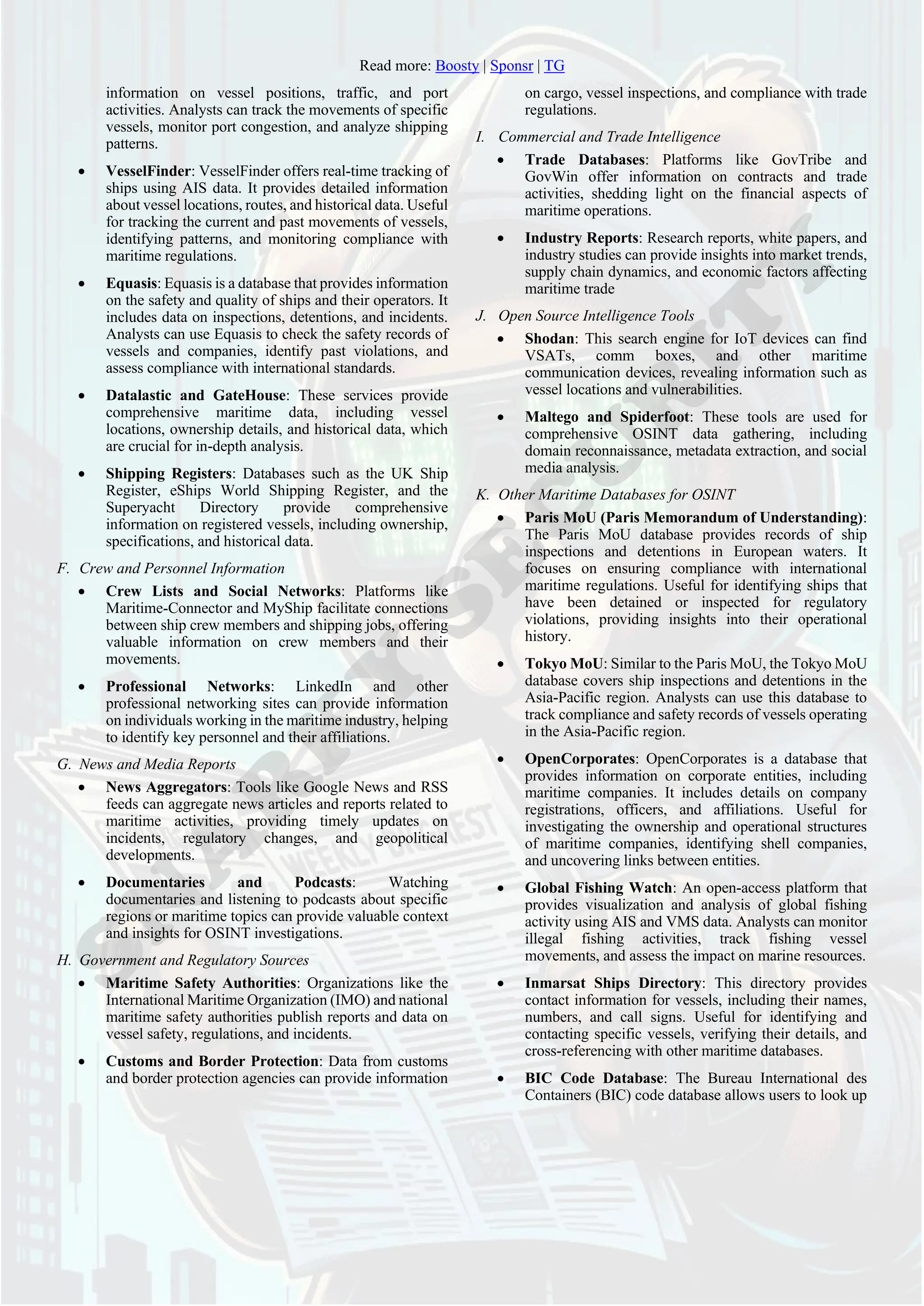 Read more: Boosty | Sponsr | TG
information on vessel positions, traffic, and port
activities. Analysts can track the movements of specific
vessels, monitor port congestion, and analyze shipping
patterns.
• VesselFinder: VesselFinder offers real-time tracking of
ships using AIS data. It provides detailed information
about vessel locations, routes, and historical data. Useful
for tracking the current and past movements of vessels,
identifying patterns, and monitoring compliance with
maritime regulations.
• Equasis: Equasis is a database that provides information
on the safety and quality of ships and their operators. It
includes data on inspections, detentions, and incidents.
Analysts can use Equasis to check the safety records of
vessels and companies, identify past violations, and
assess compliance with international standards.
• Datalastic and GateHouse: These services provide
comprehensive maritime data, including vessel
locations, ownership details, and historical data, which
are crucial for in-depth analysis.
• Shipping Registers: Databases such as the UK Ship
Register, eShips World Shipping Register, and the
Superyacht Directory provide comprehensive
information on registered vessels, including ownership,
specifications, and historical data.
F. Crew and Personnel Information
• Crew Lists and Social Networks: Platforms like
Maritime-Connector and MyShip facilitate connections
between ship crew members and shipping jobs, offering
valuable information on crew members and their
movements.
• Professional Networks: LinkedIn and other
professional networking sites can provide information
on individuals working in the maritime industry, helping
to identify key personnel and their affiliations.
G. News and Media Reports
• News Aggregators: Tools like Google News and RSS
feeds can aggregate news articles and reports related to
maritime activities, providing timely updates on
incidents, regulatory changes, and geopolitical
developments.
• Documentaries and Podcasts: Watching
documentaries and listening to podcasts about specific
regions or maritime topics can provide valuable context
and insights for OSINT investigations.
H. Government and Regulatory Sources
• Maritime Safety Authorities: Organizations like the
International Maritime Organization (IMO) and national
maritime safety authorities publish reports and data on
vessel safety, regulations, and incidents.
• Customs and Border Protection: Data from customs
and border protection agencies can provide information
on cargo, vessel inspections, and compliance with trade
regulations.
I. Commercial and Trade Intelligence
• Trade Databases: Platforms like GovTribe and
GovWin offer information on contracts and trade
activities, shedding light on the financial aspects of
maritime operations.
• Industry Reports: Research reports, white papers, and
industry studies can provide insights into market trends,
supply chain dynamics, and economic factors affecting
maritime trade
J. Open Source Intelligence Tools
• Shodan: This search engine for IoT devices can find
VSATs, comm boxes, and other maritime
communication devices, revealing information such as
vessel locations and vulnerabilities.
• Maltego and Spiderfoot: These tools are used for
comprehensive OSINT data gathering, including
domain reconnaissance, metadata extraction, and social
media analysis.
K. Other Maritime Databases for OSINT
• Paris MoU (Paris Memorandum of Understanding):
The Paris MoU database provides records of ship
inspections and detentions in European waters. It
focuses on ensuring compliance with international
maritime regulations. Useful for identifying ships that
have been detained or inspected for regulatory
violations, providing insights into their operational
history.
• Tokyo MoU: Similar to the Paris MoU, the Tokyo MoU
database covers ship inspections and detentions in the
Asia-Pacific region. Analysts can use this database to
track compliance and safety records of vessels operating
in the Asia-Pacific region.
• OpenCorporates: OpenCorporates is a database that
provides information on corporate entities, including
maritime companies. It includes details on company
registrations, officers, and affiliations. Useful for
investigating the ownership and operational structures
of maritime companies, identifying shell companies,
and uncovering links between entities.
• Global Fishing Watch: An open-access platform that
provides visualization and analysis of global fishing
activity using AIS and VMS data. Analysts can monitor
illegal fishing activities, track fishing vessel
movements, and assess the impact on marine resources.
• Inmarsat Ships Directory: This directory provides
contact information for vessels, including their names,
numbers, and call signs. Useful for identifying and
contacting specific vessels, verifying their details, and
cross-referencing with other maritime databases.
• BIC Code Database: The Bureau International des
Containers (BIC) code database allows users to look up
 