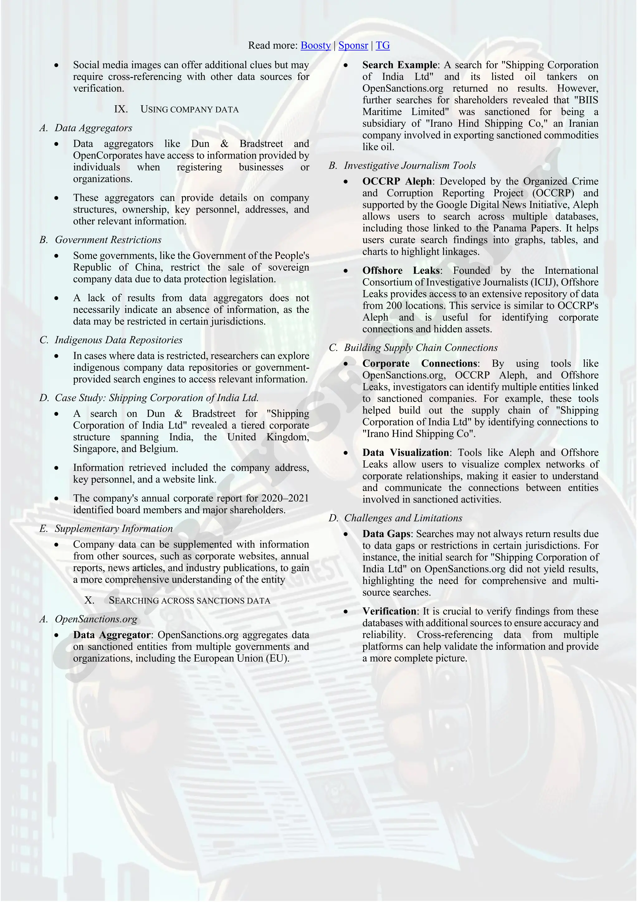 Read more: Boosty | Sponsr | TG
• Social media images can offer additional clues but may
require cross-referencing with other data sources for
verification.
IX. USING COMPANY DATA
A. Data Aggregators
• Data aggregators like Dun & Bradstreet and
OpenCorporates have access to information provided by
individuals when registering businesses or
organizations.
• These aggregators can provide details on company
structures, ownership, key personnel, addresses, and
other relevant information.
B. Government Restrictions
• Some governments, like the Government of the People's
Republic of China, restrict the sale of sovereign
company data due to data protection legislation.
• A lack of results from data aggregators does not
necessarily indicate an absence of information, as the
data may be restricted in certain jurisdictions.
C. Indigenous Data Repositories
• In cases where data is restricted, researchers can explore
indigenous company data repositories or government-
provided search engines to access relevant information.
D. Case Study: Shipping Corporation of India Ltd.
• A search on Dun & Bradstreet for "Shipping
Corporation of India Ltd" revealed a tiered corporate
structure spanning India, the United Kingdom,
Singapore, and Belgium.
• Information retrieved included the company address,
key personnel, and a website link.
• The company's annual corporate report for 2020–2021
identified board members and major shareholders.
E. Supplementary Information
• Company data can be supplemented with information
from other sources, such as corporate websites, annual
reports, news articles, and industry publications, to gain
a more comprehensive understanding of the entity
X. SEARCHING ACROSS SANCTIONS DATA
A. OpenSanctions.org
• Data Aggregator: OpenSanctions.org aggregates data
on sanctioned entities from multiple governments and
organizations, including the European Union (EU).
• Search Example: A search for "Shipping Corporation
of India Ltd" and its listed oil tankers on
OpenSanctions.org returned no results. However,
further searches for shareholders revealed that "BIIS
Maritime Limited" was sanctioned for being a
subsidiary of "Irano Hind Shipping Co," an Iranian
company involved in exporting sanctioned commodities
like oil.
B. Investigative Journalism Tools
• OCCRP Aleph: Developed by the Organized Crime
and Corruption Reporting Project (OCCRP) and
supported by the Google Digital News Initiative, Aleph
allows users to search across multiple databases,
including those linked to the Panama Papers. It helps
users curate search findings into graphs, tables, and
charts to highlight linkages.
• Offshore Leaks: Founded by the International
Consortium of Investigative Journalists (ICIJ), Offshore
Leaks provides access to an extensive repository of data
from 200 locations. This service is similar to OCCRP's
Aleph and is useful for identifying corporate
connections and hidden assets.
C. Building Supply Chain Connections
• Corporate Connections: By using tools like
OpenSanctions.org, OCCRP Aleph, and Offshore
Leaks, investigators can identify multiple entities linked
to sanctioned companies. For example, these tools
helped build out the supply chain of "Shipping
Corporation of India Ltd" by identifying connections to
"Irano Hind Shipping Co".
• Data Visualization: Tools like Aleph and Offshore
Leaks allow users to visualize complex networks of
corporate relationships, making it easier to understand
and communicate the connections between entities
involved in sanctioned activities.
D. Challenges and Limitations
• Data Gaps: Searches may not always return results due
to data gaps or restrictions in certain jurisdictions. For
instance, the initial search for "Shipping Corporation of
India Ltd" on OpenSanctions.org did not yield results,
highlighting the need for comprehensive and multi-
source searches.
• Verification: It is crucial to verify findings from these
databases with additional sources to ensure accuracy and
reliability. Cross-referencing data from multiple
platforms can help validate the information and provide
a more complete picture.
 