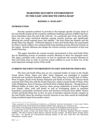 MARITIME SECURITY ENVIRONMENT
                                                                                                                                              IN THE EAST AND SOUTH CHINA SEAS*

                                                                                                                                                                                                                                                       ROMMEL C. BANLAOI**

INTRODUCTION

       Security anxieties continue to pervade in the strategic agenda of many states in
the Asia Pacific despite all the countless confidence building measures (CBMs) that have
been undertaken since the end of the cold war. In a particular part of the Asia Pacific,
there are two major territorial disputes causing security tensions and significantly
affecting the overall regional peace and stability - the East China Sea Dispute and the
South China Sea Dispute. Territorial disputes in East and South China Sea punctuated
by China’s sturdy military rise compound the long standing security dilemma of states in
the region. Security dilemma also shapes the current security environment of East and
South China Sea.
      This paper describes the current security environment in East and South China
Sea by identifying sources of maritime security dilemma in these two disputed areas.
The paper concludes with a discussion on how to ameliorate the security dilemma in
East and China Seas in order to prevent armed conflicts to occur in these two of the
most important strategic waters of the world.


CURRENT SECURITY ENVIRONMENT IN EAST AND SOUTH CHINA SEA

       The East and South China Sea are two contested bodies of water in the Pacific
Ocean where China, Japan and other Asian claimants are entangled in complex
territorial and maritime boundary disputes. East China Sea is located East of China,
West of Japan, South of the Korean Peninsula and North of Taiwan. The Taiwan Strait
connects East China Sea with the South China Sea, which is found South of China, West
of the Philippines, East of Vietnam and North West of Sabah Malaysia. Though both are
different bodies of water, they, however, share strong similarities in terms of disputes
over islands, islets, reefs and shoals as well as overlapping claims to maritime
boundaries, particularly territorial waters and Exclusive Economic Zone (EEZ). Waters
of East and South China Sea, in fact, are part of maritime regional security complex in
the Asia Pacific where the maritime security interests of one state cannot be realistically
being considered apart from another states.1

	
  	
  	
  	
  	
  	
  	
  	
  	
  	
  	
  	
  	
  	
  	
  	
  	
  	
  	
  	
  	
  	
  	
  	
  	
  	
  	
  	
  	
  	
  	
  	
  	
  	
  	
  	
  	
  	
  	
  	
  	
  	
  	
  	
  	
  	
  	
  	
  	
  	
  	
  	
  	
  	
  	
  	
  	
  	
  	
  	
  	
  
*Paper presented at the International Conference on Maritime Security Environment in East Asian Waters
organized by the Ocean Policy Research Foundation (OPRF), Tokyo, Japan on 16-17 February 2011.
**The author is the Chairman of the Board and Executive Director of the Philippine Institute for Peace, Violence and
Terrorism Research (PIPVTR) and Head of its Center for Intelligence and National Security Studies.
1Iconsider the waters of East and South China Sea as part of Maritime Regional Security Complex
(MRSC). This idea is based on Barry Buzan’s regional security complex. See Barry Buzan, People, States
and Fear: An Agenda for International Security Studies in the Post Cold War Era (Harvester
Wheatsheaf: London, 1991).

1	
  |	
  P a g e 	
  
	
  
 