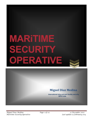 MARiTIME
SECURITY
OPERATIVE
Miguel Diaz Medina
International ship and port facility security.
ISPS Code

Miguel Diaz Medina
Maritime Security Operative

Page 1 of 112

12 December 2002
Last update 15 February 2014

 
