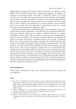 Slavery and Abolition     321

English Harbour, Antigua, with a group of blacks setting sail in a small boat. In 1823
William Clark famously depicted slaves rolling sugar hogsheads onto lighters for
transport to ocean-going vessels. ‘Bum Boat in Carlisle Bay’, shows a boat being
rowed by a man (on right) and woman; the boat is loaded with fruits and vegetables,
and a monkey is sitting on the gunnel. The bumboat, a term used in England for this
kind of vessel, was employed to bring provisions and commodities for sale to larger
ships in port or offshore. The appearance of an Iranun maritime raider, with three
banks of oars, under full sail, as illustrated in James Warren’s essay, was a much
less benign, indeed fearsome and frightening, sight.25
    The lives of enslaved mariners exhibited paradoxes and contradictions. Living cheek
by jowl with free sailors could produce camaraderie but just as probably hostility. Mar-
itime slaves travelled widely, but were subject to collective isolation in a machine
resembling a wooden prison. The crew could act as one and yet was highly differen-
tiated by rank and function. The maritime world both blurred and rigidiﬁed the
spheres of freedom and slavery. A globalised labour force became a segmented
labour force, with particular racial groups conﬁned to the lowliest positions. Some
mariners were highly cosmopolitan; others had highly localised identities. The ship
could be a ‘forcing house for internationalism’ but parochial attachments remained
strong. From a slave owner’s perspective, sending slaves to sea seems highly risky,
courting fate, but apparently familial ties and the autonomy of seafaring encouraged
slaves to return back to a home port. According to one study, slaves deserted far more
infrequently than whites. Similarly, in cases of smuggling, slaves were far from a liab-
ility, for their testimony was inadmissible in court, making them especially valuable to
owners. Maritime mobility was both a blessing and a curse; it could broaden horizons
and offer trading opportunities; but it posed signiﬁcant risks. Ironies thoroughly bede-
villed the experiences of maritime slaves.26


Acknowledgements
I thank all the contributors for their essays, and Gad Heuman for his patience and
encouragement.


Notes
 [1] See online Transatlantic Slave Trade Database, http://www.slavevoyages.org/tast/assessment/
     estimates.faces. Mortality rates for African slaves seem to have been by far the worst, much
     higher than for indentured Indian labourers, which in turn were higher than for free white
     labour: Shlomowitz, ‘Mortality of Indian Labour’. See also Christopher et al., eds, Many
     Middle Passages.
 [2] Wigen, ‘Introduction’, 717. See also Klein and Mackenthun, eds., Sea Changes; Bentley et al.,
     eds. Seascapes; Bethencourt and Curto, eds., Portuguese Oceanic Expansion.
 [3] Abulaﬁa, ‘Mediterraneans’, 64 –93, esp. 82.
 [4] Ewald, ‘Crossers of the Sea’. For other studies of different parts of this ocean, see Fisher,
     ‘Working Across the Seas’; Hooper, ‘An Island Empire’; and Eltis and Hooper, ‘The Indian
     Ocean’.
 