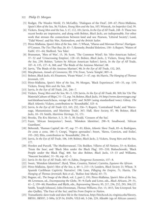 322   Philip D. Morgan
                                                                                           ´
 [5] Rodger, The Wooden World, 15; McGaffey, ‘Dialogues of the Deaf ’, 249–67; Perez-Mallaına,       ´
     Spain’s Men of the Sea, 36; Vickers, Young Men and the Sea, 107; Wiencek, An Imperfect God, 59.
 [6] Vickers, Young Men and the Sea, 3, 17, 112, 181; Jarvis, In the Eye of All Trade, 248–9. These two
     recent books are impressive, and along with Bolster, Black Jacks, are indispensable. For other
     work that stresses the connections between land and sea: Pearson, ‘Littoral Society’; Land,
     ‘Tidal Waves’; and his War, Nationalism, and the British Sailor.
       ´          ´
 [7] Perez-Mallaına, Spain’s Men of the Sea, 166 –7; Wheat, ‘Nharas and Morenas Horras’; Hartigan-
     O’Connor, The Ties That Buy, 20, 45 –7; Kennedy, Braided Relations, 150– 3; Rupert, ‘Waters of
     Faith’, 151 –64; Shelford, ‘Sea Tales’.
 [8] Brunsman, ‘Men of War’, 15, 30; Scott, ‘The Common Wind’; his ‘Afro-American Sailors’,
     37– 52 and ‘Crisscrossing Empires’, 128– 43; Bolster, Black Jacks, 2; Vickers, Young Men and
     the Sea, 239; Bolster, ‘Letters by African American Sailors’; Jarvis, In the Eye of All Trade,
     107– 8, 135, 137 –8, 368; and ‘The Binds of the Anxious Mariner’, 88.
 [9] Jarvis, ‘The Binds of the Anxious Mariner’, 90; In the Eye of All Trade, 152, 283.
[10] Macpherson, Annals of Commerce, III: 374; Frost, ‘Lewis Temple’, 803–4.
[11] Bolster, Black Jacks, 45; Finamore, ‘Pirate Water’, 3 –47. esp. 44; Harris, The Hanging of Thomas
     Jeremiah, 119.
       ´          ´
[12] Perez-Mallaına, Spain’s Men of the Sea, 39; Morgan, ‘Black Experiences’, 105 –33, esp. 119;
     Vickers, Young Men and the Sea, 240.
[13] Jarvis, In the Eye of All Trade, 241, 246 –7.
[14] Vickers, Young Men and the Sea, 94 –5, 129; Jarvis, In the Eye of All Trade, 80, 369; his ‘On The
     Material Culture of Ships’, 51 –72, esp. 54; Bolster, Black Jacks, 19; http://www.slavevoyages.org/
     tast/database/search.faces, voyage ids 4252 and 36269 (using standardised tons); Gilroy, The
     Black Atlantic; Vickers, contribution to ‘Roundtable’, 325–6.
[15] Jarvis, In the Eye of All Trade 123, 165, 252, 356–7; Rupert, ‘Contraband Trade’, and ‘Marro-
     nage, Manumission, and Maritime Trade’, 367; Hall, Slave Society, 87, 90; Bolster, Black
     Jacks, 18 –19; Smith, Maritime Heritage, 51, 171.
[16] Brooks, The Kru Mariner, 3, 5, 34 –5, 38; Ewald, ‘Crossers of the Sea’.
[17] Fayer, ‘African Interpreters’; Sweet, ‘Mistaken Identities’, 298–9; Smallwood, ‘African
     Guardians’.
[18] Behrendt, ‘Human Capital’, 66 –97, esp. 77 – 81; Klein, Atlantic Slave Trade, 85 –6; Rodrigues,
     De costa a costa, 186– 7; Crespi, ‘Negros apresados’; Sweet, ‘Slaves, Convicts, and Exiles’,
     193 –202; Eltis, contribution to ‘Roundtable’, 294–9.
[19] Jarvis, In the Eye of All Trade, 106, 149; Bolster, Black Jacks, 2; Vickers, Young Men and the Sea,
     177.
[20] Horden and Purcell, ‘The Mediterranean’, 724; Rediker, Villains of All Nations, 53 –6; Kinkor,
     ‘From the Seas’, and ‘Black Men under the Black Flag’, 195–210; Bialuschewski, ‘Black
     People under the Black Flag’, 468. See also Bolster, Black Jacks, 13 –15 and Williams,
     ‘Nascent Socialists’, 31– 50, esp. 42 –3.
[21] Jarvis In the Eye of All Trade, 445– 6; Zabin, Dangerous Economies, 137–8.
[22] Sweet, ‘Mistaken Identities?’; Byrd, ‘Eboe, Country, Nation’; Carretta, Equiano the African.
       ´          ´
[23] Perez-Mallaına, Spain’s Men of the Sea, x, 40 –1, 213–15; Landers, Black Society 21; Wheat, ‘A
     Spanish Caribbean Captivity Narrative’, 198; Lane, Pillaging the Empire, 71; Harris, The
                                                              ´
     Hanging of Thomas Jeremiah; Reis et al., ‘Ruﬁno Jose Maria’, 65 –75.
                                                                  ´           ´
[24] Bugner, ed., The Image of the Black, vol. 2, part 2, 191; Perez-Mallaına, Spain’s Men of the Sea,
     40; Levenson, ed., Encompassing the Globe, 78 –9; Earle and Lowe, eds., Black Africans, 29 –31,
     41 –2, 159 –60; Hamilton and Blyth, eds., Representing Slavery, 95, 217, 236, 252, 293, 304; J.T.
     Smith, ‘Joseph Johnson’,; John Downman, Thomas Williams, Oct. 13, 1815, Tate Liverpool. See
     also Quilley, ‘The Face of the Sea’, and his From Empire to Nation.
[25] Transatlantic slave trade and slave life in the Americas, http://hitchcock.itc.virginia.edu/Slavery,
     BRY01, BRY07, 2-589a, LCP-54, DAP6, VILE-60, 3-246, 229, Allen06 (egs of African canoes);
 