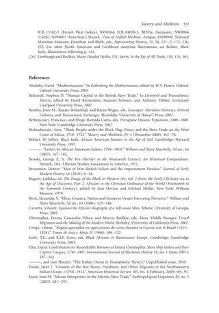 Slavery and Abolition       323

     JCB_15102-3 (French West Indies); NW0264, JCB_04050-3, BEN5a (Surinam); NW0066
     (Clark); NW0007 (bum boat); Pocock, View of English Harbour, Antigua, PAD0940, National
     Maritime Museum; Hamilton and Blyth, eds., Representing Slavery, 32, 54, 121– 2, 172, 236,
     252. For other North American and Caribbean maritime illustrations, see Bolster, Black
     Jacks, illustrations following p. 112.
[26] Linebaugh and Rediker, Many-Headed Hydra, 151; Jarvis, In the Eye of All Trade, 150, 176, 365.




References
Abulaﬁa, David. “Mediterraneans.” In Rethinking the Mediterranean, edited by W.V. Harris. Oxford:
        Oxford University Press, 2005.
Behrendt, Stephen D. “Human Capital in the British Slave Trade.” In Liverpool and Transatlantic
        Slavery, edited by David Richardson, Suzanne Schwarz, and Anthony Tibbles. Liverpool:
        Liverpool University Press, 2007.
                                              ¨
Bentley, Jerry H., Renate Bridenthal, and Karen Wigen, eds. Seascapes: Maritime Histories, Littoral
        Cultures, and Transoceanic Exchanges. Honolulu: University of Hawai’i Press, 2007.
Bethencourt, Francisco, and Diogo Ramada Curto, eds. Portuguese Oceanic Expansion, 1400–1800.
        New York: Cambridge University Press, 2007.
Bialuschewski, Arne. “Black People under the Black Flag: Piracy and the Slave Trade on the West
        Coast of Africa, 1718–1723.” Slavery and Abolition, 29: 4 (December 2008): 461–76.
Bolster, W. Jeffrey. Black Jacks: African American Seamen in the Age of Sail. Cambridge: Harvard
        University Press, 1997.
———. “Letters by African American Sailors, 1799–1814.” William and Mary Quarterly, 3d ser., 64
        (2007): 167 –182.
Brooks, George E. Jr. The Kru Mariner in the Nineteenth Century: An Historical Compendium.
        Newark, Del.: Liberian Studies Association in America, 1972.
Brunsman, Denver. “Men of War: British Sailors and the Impressment Paradox.” Journal of Early
        Modern History 14 (2010): 9 –44.
Bugner, Ladislas, ed. The Image of the Black in Western Art, vol. 2 From the Early Christian era to
        the Age of Discovery, Part 2. Africans in the Christian Ordinance of the World (Fourteenth to
        the Sixteenth Century), edited by Jean Devisse and Michael Mollat. New York: William
        Morrow, 1979.
Byrd, Alexander X. “Eboe, Country, Nation and Gustavus Vassa’s Interesting Narrative.” William and
        Mary Quarterly, 3d ser., 63 (2006): 123 –148.
Carretta, Vincent. Equiano the African: Biography of a Self-made Man. Athens: University of Georgia
        Press, 2005.
Christopher, Emma, Cassandra Pybus, and Marcus Rediker, eds. Many Middle Passages: Forced
        Migration and the Making of the Modern World. Berkeley: University of California Press, 2007.
Crespi, Liliana. “Negros apresados en operaciones de corso durante la Guerra con el Brasil (1825–
        1828).” Temas de Asia y Africa II (1994): 109 –122.
Earle, T.F., and K.J.P. Lowe, eds. Black Africans in Renaissance Europe. Cambridge: Cambridge
        University Press, 2005.
Eltis, David. Contribution to ‘Roundtable: Reviews of Emma Christopher. Slave Ship Sailors and their
        Captive Cargoes, 1730–1807, International Journal of Maritime History 19, no. 1 (June 2007):
        287 –342.
———, and Jane Hooper. “The Indian Ocean in Transatlantic Slavery.” Unpublished essay, 2010.
Ewald, Janet J. “Crossers of the Sea: Slaves, Freedmen, and Other Migrants in the Northwestern
        Indian Ocean, c.1750 –1914.” American Historical Review 105, no. 1(February, 2000): 69 –91.
Fayer, Joan M. “African Interpreters in the Atlantic Slave Trade.” Anthropological Linguistics 45, no. 3
        (2003): 281 –295.
 