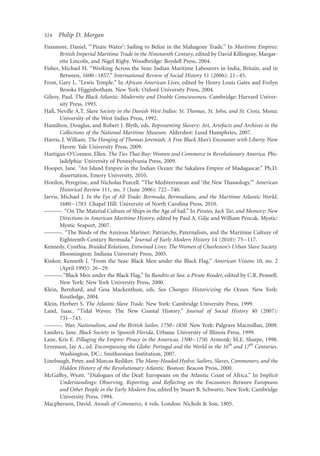 324   Philip D. Morgan
Finamore, Daniel. “‘Pirate Water’: Sailing to Belize in the Mahagony Trade.” In Maritime Empires:
        British Imperial Maritime Trade in the Nineteenth Century, edited by David Killingray, Margar-
        ette Lincoln, and Nigel Rigby. Woodbridge: Boydell Press, 2004.
Fisher, Michael H. “Working Across the Seas: Indian Maritime Labourers in India, Britain, and in
        Between, 1600–1857.” International Review of Social History 51 (2006): 21 –45.
Frost, Gary L. "Lewis Temple." In African American Lives, edited by Henry Louis Gates and Evelyn
        Brooks Higginbotham. New York: Oxford University Press, 2004.
Gilroy, Paul. The Black Atlantic: Modernity and Double Consciousness. Cambridge: Harvard Univer-
        sity Press, 1993.
Hall, Neville A.T. Slave Society in the Danish West Indies: St. Thomas, St. John, and St. Croix. Mona:
        University of the West Indies Press, 1992.
Hamilton, Douglas, and Robert J. Blyth, eds. Representing Slavery: Art, Artefacts and Archives in the
        Collections of the National Maritime Museum. Aldershot: Lund Humphries, 2007.
Harris, J. William. The Hanging of Thomas Jeremiah: A Free Black Man’s Encounter with Liberty. New
        Haven: Yale University Press, 2009.
Hartigan-O’Connor, Ellen. The Ties That Buy: Women and Commerce in Revolutionary America. Phi-
        ladelphia: University of Pennsylvania Press, 2009.
Hooper, Jane. “An Island Empire in the Indian Ocean: the Sakalava Empire of Madagascar.” Ph.D.
        dissertation, Emory University, 2010.
Horden, Peregrine, and Nicholas Purcell. “The Mediterranean and ‘the New Thassology.’” American
        Historical Review 111, no. 3 (June 2006): 722– 740.
Jarvis, Michael J. In the Eye of All Trade: Bermuda, Bermudians, and the Maritime Atlantic World,
        1680–1783. Chapel Hill: University of North Carolina Press, 2010.
———. “On The Material Culture of Ships in the Age of Sail.” In Pirates, Jack Tar, and Memory: New
        Directions in American Maritime History, edited by Paul A. Gilje and William Pencak. Mystic:
        Mystic Seaport, 2007.
———. “The Binds of the Anxious Mariner: Patriarchy, Paternalism, and the Maritime Culture of
        Eighteenth-Century Bermuda.” Journal of Early Modern History 14 (2010): 75 –117.
Kennedy, Cynthia. Braided Relations, Entwined Lives: The Women of Charleston’s Urban Slave Society.
        Bloomington: Indiana University Press, 2005.
Kinkor, Kenneth J. “From the Seas: Black Men under the Black Flag.” American Visions 10, no. 2
        (April 1995): 26 –29.
———.“Black Men under the Black Flag.” In Bandits at Sea: a Pirate Reader, edited by C.R. Pennell.
        New York: New York University Press, 2000.
Klein, Bernhard, and Gesa Mackenthun, eds. Sea Changes: Historicizing the Ocean. New York:
        Routledge, 2004.
Klein, Herbert S. The Atlantic Slave Trade. New York: Cambridge University Press, 1999.
Land, Isaac. “Tidal Waves: The New Coastal History.” Journal of Social History 40 (2007):
        731 –743.
———. War, Nationalism, and the British Sailor, 1750–1850. New York: Palgrave Macmillan, 2009.
Landers, Jane. Black Society in Spanish Florida. Urbana: University of Illinois Press, 1999.
Lane, Kris E. Pillaging the Empire: Piracy in the Americas, 1500–1750. Armonk: M.E. Sharpe, 1998.
Levenson, Jay A., ed. Encompassing the Globe: Portugal and the World in the 16th and 17th Centuries.
        Washington, DC.: Smithsonian Institution, 2007.
Linebaugh, Peter, and Marcus Rediker. The Many-Headed Hydra: Sailors, Slaves, Commoners, and the
        Hidden History of the Revolutionary Atlantic. Boston: Beacon Press, 2000.
McGaffey, Wyatt. “Dialogues of the Deaf: Europeans on the Atlantic Coast of Africa.” In Implicit
        Understandings: Observing, Reporting, and Reﬂecting on the Encounters Between Europeans
        and Other People in the Early Modern Era, edited by Stuart B. Schwartz. New York: Cambridge
        University Press, 1994.
Macpherson, David. Annals of Commerce, 4 vols. London: Nichols & Son, 1805.
 