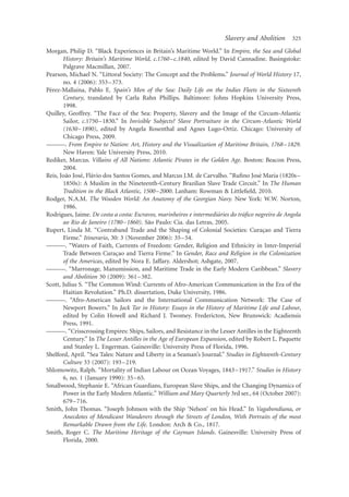 Slavery and Abolition      325

Morgan, Philip D. “Black Experiences in Britain’s Maritime World.” In Empire, the Sea and Global
       History: Britain’s Maritime World, c.1760 –c.1840, edited by David Cannadine. Basingstoke:
       Palgrave Macmillan, 2007.
Pearson, Michael N. “Littoral Society: The Concept and the Problems.” Journal of World History 17,
       no. 4 (2006): 353 –373.
 ´           ´
Perez-Mallaına, Pablo E. Spain’s Men of the Sea: Daily Life on the Indies Fleets in the Sixteenth
       Century, translated by Carla Rahn Phillips. Baltimore: Johns Hopkins University Press,
       1998.
Quilley, Geoffrey. “The Face of the Sea: Property, Slavery and the Image of the Circum-Atlantic
       Sailor, c.1750 –1830.” In Invisible Subjects? Slave Portraiture in the Circum-Atlantic World
       (1630 –1890), edited by Angela Rosenthal and Agnes Lugo-Ortiz. Chicago: University of
       Chicago Press, 2009.
———. From Empire to Nation: Art, History and the Visualization of Maritime Britain, 1768– 1829.
       New Haven: Yale University Press, 2010.
Rediker, Marcus. Villains of All Nations: Atlantic Pirates in the Golden Age. Boston: Beacon Press,
       2004.
        ˜      ´ ´                                                                    ´
Reis, Joao Jose, Flavio dos Santos Gomes, and Marcus J.M. de Carvalho. “Ruﬁno Jose Maria (1820s –
       1850s): A Muslim in the Nineteenth-Century Brazilian Slave Trade Circuit.” In The Human
       Tradition in the Black Atlantic, 1500–2000. Lanham: Rowman & Littleﬁeld, 2010.
Rodger, N.A.M. The Wooden World: An Anatomy of the Georgian Navy. New York: W.W. Norton,
       1986.
                                                                     ´          ´
Rodrigues, Jaime. De costa a costa: Escravos, marinheiros e intermediaries do traﬁco negreiro de Angola
                                          ˜
       ao Rio de Janeiro (1780 –1860). Sao Paulo: Cia. das Letras, 2005.
Rupert, Linda M. “Contraband Trade and the Shaping of Colonial Societies: Curacao and Tierra
                                                                                        ¸
       Firme.” Itinerario, 30: 3 (November 2006): 35 –54.
———. “Waters of Faith, Currents of Freedom: Gender, Religion and Ethnicity in Inter-Imperial
       Trade Between Curacao and Tierra Firme.” In Gender, Race and Religion in the Colonization
                             ¸
       of the Americas, edited by Nora E. Jaffary. Aldershot; Ashgate, 2007.
———. “Marronage, Manumission, and Maritime Trade in the Early Modern Caribbean.” Slavery
       and Abolition 30 (2009): 361 –382.
Scott, Julius S. “The Common Wind: Currents of Afro-American Communication in the Era of the
       Haitian Revolution.” Ph.D. dissertation, Duke University, 1986.
———. “Afro-American Sailors and the International Communication Network: The Case of
       Newport Bowers.” In Jack Tar in History: Essays in the History of Maritime Life and Labour,
       edited by Colin Howell and Richard J. Twomey. Fredericton, New Brunswick: Acadiensis
       Press, 1991.
———. “Crisscrossing Empires: Ships, Sailors, and Resistance in the Lesser Antilles in the Eighteenth
       Century.” In The Lesser Antilles in the Age of European Expansion, edited by Robert L. Paquette
       and Stanley L. Engerman. Gainesville: University Press of Florida, 1996.
Shelford, April. “Sea Tales: Nature and Liberty in a Seaman’s Journal.” Studies in Eighteenth-Century
       Culture 33 (2007): 193 –219.
Shlomowitz, Ralph. “Mortality of Indian Labour on Ocean Voyages, 1843–1917.” Studies in History
       6, no. 1 (January 1990): 35– 65.
Smallwood, Stephanie E. “African Guardians, European Slave Ships, and the Changing Dynamics of
       Power in the Early Modern Atlantic.” William and Mary Quarterly 3rd ser., 64 (October 2007):
       679 –716.
Smith, John Thomas. “Joseph Johnson with the Ship ‘Nelson’ on his Head.” In Vagabondiana, or
       Anecdotes of Mendicant Wanderers through the Streets of London, With Portraits of the most
       Remarkable Drawn from the Life. London: Arch & Co., 1817.
Smith, Roger C. The Maritime Heritage of the Cayman Islands. Gainesville: University Press of
       Florida, 2000.
 