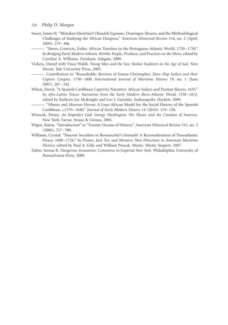 326   Philip D. Morgan
                                                                      ´
Sweet, James H. “Mistaken Identities? Olaudah Equiano, Domingos Alvares, and the Methodological
       Challenges of Studying the African Diaspora.” American Historical Review 114, no. 2 (April,
       2009): 279 –306.
———. “Slaves, Convicts, Exiles: African Travelers in the Portuguese-Atlantic World, 1720–1750.”
       In Bridging Early Modern Atlantic Worlds: People, Products, and Practices on the Move, edited by
       Caroline A. Williams. Farnham: Ashgate, 2009.
Vickers, Daniel with Vince Walsh. Young Men and the Sea: Yankee Seafarers in the Age of Sail. New
       Haven: Yale University Press, 2005.
———. Contribution to “Roundtable: Reviews of Emma Christopher, Slave Ship Sailors and their
       Captive Cargoes, 1730 –1800. International Journal of Maritime History 19, no. 1 (June
       2007): 287 –342.
Wheat, David. “A Spanish Caribbean Captivity Narrative: African Sailors and Puritan Slavers, 1635.”
       In Afro-Latino Voices: Narratives from the Early Modern Ibero-Atlantic World, 1550–1812,
       edited by Kathryn Joy McKnight and Leo J. Garofalo. Indianapolis: Hackett, 2009.
———. “Nharas and Morenas Horras: A Luso-African Model for the Social History of the Spanish
       Caribbean, c.1570 –1640.” Journal of Early Modern History 14 (2010): 119–150.
Wiencek, Henry. An Imperfect God: George Washington, His Slaves, and the Creation of America.
       New York: Farrar, Straus & Giroux, 2003.
          ¨
Wigen, Karen. “Introduction” to “Forum: Oceans of History.” American Historical Review 111, no. 3
       (2006), 717 –780.
Williams, Crystal. “Nascent Socialists or Resourceful Criminals? A Reconsideration of Transatlantic
       Piracy, 1690–1726.” In Pirates, Jack Tar, and Memory: New Directions in American Maritime
       History, edited by Paul A. Gilje and William Pencak. Mystic: Mystic Seaport, 2007.
Zabin, Serena R. Dangerous Economies: Commerce in Imperial New York. Philadelphia: University of
       Pennsylvania Press, 2009.
 