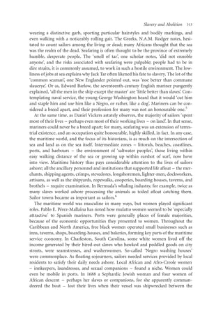 Slavery and Abolition   313

wearing a distinctive garb, sporting particular hairstyles and bodily markings, and
even walking with a noticeably rolling gait. The Greeks, N.A.M. Rodger notes, hesi-
tated to count sailors among the living or dead; many Africans thought that the sea
was the realm of the dead. Seafaring is often thought to be the province of extremely
humble, desperate people. The ‘smell of tar’, one scholar notes, ‘did not ennoble
anyone’, and the risks associated with seafaring were palpable; people had to be in
dire straits, it is commonly assumed, to work in such a hostile environment. The low-
liness of jobs at sea explains why Jack Tar often likened his fate to slavery. The lot of the
‘common seaman’, one New Englander pointed out, was ‘noe better than commane
slauerye’. Or as, Edward Barlow, the seventeenth-century English mariner pungently
explained, ‘all the men in the ship except the master’ are ‘little better than slaves’. Con-
templating naval service, the young George Washington heard that it would ‘cut him
and staple him and use him like a Negro, or rather, like a dog’. Mariners can be con-
sidered a breed apart, and their profession for many was not an honourable one.5
   At the same time, as Daniel Vickers astutely observes, the majority of sailors ‘spent
most of their lives – perhaps even most of their working lives – on land’. In that sense,
mariners could never be a breed apart; for many, seafaring was an extension of terres-
trial existence, and an occupation quite honourable, highly skilled, in fact. In any case,
the maritime world, and the focus of its historians, is as much on the intersection of
sea and land as on the sea itself. Intermediate zones – littorals, beaches, coastlines,
ports, and harbours – the environment of ‘saltwater peoples’, those living within
easy walking distance of the sea or growing up within earshot of surf, now hove
into view. Maritime history thus pays considerable attention to the lives of sailors
ashore; all the ancillary personnel and institutions that supported life aﬂoat – the mer-
chants, shipping agents, crimps, stevedores, longshoremen, lighter-men, dockworkers,
artisans, as well as the shipyards, ropewalks, cooperies, boarding houses, taverns, and
brothels – require examination. In Bermuda’s whaling industry, for example, twice as
many slaves worked ashore processing the animals as toiled aﬂoat catching them.
Sailor towns became as important as sailors.6
   The maritime world was masculine in many ways, but women played signiﬁcant
                    ´        ´
roles. Pablo E. Perez-Mallaına has noted how mulatto women seemed to be ‘especially
attractive’ to Spanish mariners. Ports were generally places of female majorities,
because of the economic opportunities they presented to women. Throughout the
Caribbean and North America, free black women operated small businesses such as
inns, taverns, shops, boarding-houses, and bakeries, forming key parts of the maritime
service economy. In Charleston, South Carolina, some white women lived off the
income generated by their hired-out slaves who hawked and peddled goods on city
streets, were seamstresses, and washerwomen. So-called ‘Negro washing houses’
were commonplace. As ﬂoating sojourners, sailors needed services provided by local
residents to satisfy their daily needs ashore. Local African and Afro-Creole women
– innkeepers, laundresses, and sexual companions – found a niche. Women could
even be mobile in ports. In 1688 a Sephardic Jewish woman and four women of
African descent – perhaps her slaves or companions, for she apparently comman-
deered the boat – lost their lives when their vessel was shipwrecked between the
 