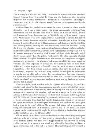 314   Philip D. Morgan
               ˆ
Dutch entrepot of Curacao and Coro, a town on the northern coast of mainland
                           ¸
Spanish America (now Venezuela). In Africa and the Caribbean alike, incoming
ships were met by canoe-borne slaves – ‘bumboats’ in local parlance – offering pro-
visions and other services (a ‘charcoal seraglio’ was one contemporary term for the
phenomenon).7
   Maritime labour had its obvious attractions for slaves. If plantation labour was the
alternative – as it was in many places – life at sea was generally preferable. Thus,
impressment did not hold the same fears for blacks as it did for whites, because
naval service, as Denver Brunsman puts it, ‘signiﬁed a step up’ from slaves’ everyday
lives. White sailors could view impressment as tantamount to slavery, but Samuel
Barber, Dr Samuel Johnson’s impressed manservant, was reluctant to leave the navy
because it improved his lot. As cribbed, conﬁning, and dangerous as shipboard life
was, seafaring offered mobility and the opportunity to broaden horizons. Usually
the ﬁrst to hear of major events, maritime slaves became valuable conduits and infor-
mants within their communities. Maritime slaves were the most cosmopolitan of men.
No wonder so many of the earliest black leaders ‘rolled out of the forecastle’, as Jeff
Bolster notes, rather than the pulpit. Furthermore, life aﬂoat generally afforded
better treatment than plantation labour. Yes, the lash was still ubiquitous, but oppor-
tunities were greater too – the chance of cash wages, the ability to engage in private
ventures, and even exposure to literacy and book-reading were all more likely.
Sailors were not just wage workers, but traders, and they wrote the earliest black auto-
biographies. Letters from African American sailors, while rare, do exist; and such
letter-writers, impressed by the Royal Navy, avoided the metaphor of enslavement
so popular among white sailors; rather, they proclaimed their American citizenship.
On board ship, skin colour often mattered less than skill. The camaraderie of being
‘in the same boat’, working as part of a collective team, sharing food and accommo-
dations, had its allure.8
   Whites testiﬁed to black maritime skills. In 1758 one white observer declared Ber-
mudian black sailors ‘the best in America, and as useful as the whites in their naviga-
tion’. Some Bermudian slaves were so adept at trading that they acted as informal
supercargoes, managing the purchase and sale of a cargo. A French visitor to
Jamaica in 1765 praised the ‘intelligence’ of these ‘black managers’ as they negotiated
with the rich island planters, revealing ‘the punctuality with they carry out the business
of their Masters, and bring back their vessels’. Experiencing a transitory inversion of
the typical racial order, the white captain who turned over the helm to a black pilot
had to trust in the man’s abilities. No wonder black pilots had a reputation for
being self-conﬁdent men. A Bermudian ‘colored boy’ in his teens (no doubt
exposed to the maritime world) taught the 9-year-old George Tucker how to count
and to multiply as far as his 12 times table.9
   African-Americans no doubt contributed to the technology of seafaring in the age of
sail, but, so far as is known, only two concrete examples have come to light. First,
about the time of the Seven Years War ‘a happy expedient was hit upon for making
a ship ride easy in a storm at sea, which was affected by launching overboard a
spare boom made fast to the end of a hauser’. This technological improvement, a
 