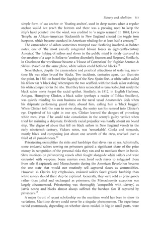 Slavery and Abolition   315

simple form of sea anchor or ‘ﬂoating anchor’, used in deep waters when a regular
anchor would not reach the bottom and there was a pressing need to keep the
ship’s head pointed into the wind, was credited to ‘a negro seaman’. In 1848, Lewis
Temple, an African-American blacksmith in New England created the toggle iron
harpoon, which became standard in American whaling for at least half a century.10
   The camaraderie of sailors sometimes trumped race. Seafaring involved, as Bolster
notes, one of ‘the most racially integrated labour forces in eighteenth-century
America’. The linking of sailors and slaves in the public mind is nicely captured in
the erection of a cage in Belize to ‘conﬁne disorderly Seamen and Negroes’. Similarly,
in Charleston the workhouse became a ‘House of Correction’ for ‘fugitive Seaman &
Slaves’. Placed on the same plane, white sailors could befriend blacks.11
   Nevertheless, despite the camaraderie and practical attractions of seafaring, mari-
time life was often brutal for blacks. Two incidents, centuries apart, can illustrate
the point. In 1583 on board the ﬂagship of the New Spain ﬂeet, a white sailor called
his fellow tar ‘a black dog’ whereupon the two scufﬂed, with the black sailor stabbing
his white compatriot in the ribs. That they later reconciled is remarkable, but surely the
black sailor never forgot the racial epithet. Similarly, in 1812, in English Harbour,
Antigua, Humphrey Clinker, a black sailor (perhaps a reader of Tobias Smollett),
was quietly minding his own business on the naval vessel Amaranthe’s deck when
his shipmate performing guard duty, abused him, calling him a ‘black bugger’.
When Clinker told the man to move along, the sentry ran his ramrod into Clinker’s
eye. Deprived of his sight in one eye, Clinker learned the dangers of provoking
white men, even if he could take consolation in the sentry’s guilty verdict when
tried for maiming a shipmate. Evidently racial prejudice was hardly absent on board
ship. The degree of abuse that fell on black sailors in New England vessels in the
early nineteenth century, Vickers notes, was ‘remarkable’. Cooks and stewards,
mostly black and composing just about one seventh of the crew, received over a
third of all punishments.12
   Privateering exempliﬁes the risks and hardships that slaves ran at sea. Admittedly,
some enslaved sailors serving on privateers gained a signiﬁcant share of the prize
money in recognition of the personal risks they ran and to motivate them in battle.
Slave mariners on privateering vessels often fought alongside white sailors and were
entrusted with weapons. Some masters even freed such slaves to safeguard them
from sale if captured; and Massachusetts during the American Revolution became
the one state that would not routinely sell captured slaves as commodities.
However, as Charles Foy emphasises, enslaved sailors faced greater hardship than
white sailors should their ship be captured. Generally, they were sold as prize goods
rather than jailed and exchanged as prisoners; the Massachusetts exception was
largely circumvented. Privateering was thoroughly ‘compatible with slavery’, as
Jarvis notes; and blacks almost always suffered the harshest fate if captured by
privateers.13
   A major thrust of recent scholarship on the maritime world has been to show its
variations. Maritime slavery could never be a singular phenomenon. The experience
varied enormously, depending on whether slaves resided in big or small ports, were
 