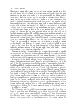316   Philip D. Morgan
bluewater or coastal sailors, went on long or short voyages, boarded large ships
or small sloops, ﬁshed or whaled, were privateers or naval hands. Where the scale
of operations was large, crews tended to be heterogeneous, life was riskier, tensions
more severe, discipline stricter, and the hierarchy of command more elaborate.
From outports and in smaller vessels, crews tended to be more cooperative, often
family-, household-, or neighbourhood-based. Deep-sea work was isolating whereas
boatmen, Bolster notes, ‘slept ashore, ate local foods in season, had more regular
contact with relatives, and avoided the clock-time regimentation of seafaring
watches’. Even the vessels engaged in the transatlantic slave trade – ranging from
the 1,269-ton ship Charles in 1857 to the 10-ton schooner Little Sally in 1763 –
suggest the extremes, the one with scores of sailors, and the other with just a
handful. Although maritime life could be cosmopolitan and international, it was
often intensely regional, local, even parochial. Paul Gilroy’s vision is of an integrative,
international, countercultural ‘Black Atlantic’, but deeply researched colony studies
show how important local identities were to ‘black Atlantic denizens’. Daniel
Vickers has complained of a tendency ‘to treat seafaring in general as a single
species of activity best illustrated by its most extreme varieties’, by which he means
‘vessels of the British Navy, the East India Companies, the long-distance whaling
industries’, and most extreme of all, the slave trade. Many other trades – coastal
and short-haul – were organised quite differently.14
   Mapping the hierarchy of ports and the size of respective ﬂeets would be a useful
exercise; only parts of the overall are known. In the eighteenth-century British Atlantic
world, London was the dominant hub, with 3,000 annual clearances by mid century,
and home to about 12,000 seamen. At about this time, approximately 75,000 mariners
were employed in the British Atlantic. Perhaps the busiest port in the eighteenth-
century Caribbean was Oranjestad, St Eustatius, with 2,000 clearances a year in the
early 1770s. This number almost matched the number of vessels clearing Boston, Phi-
ladelphia, and Rhode Island ports combined. Slaves would have formed a large pro-
portion of the crews coming in and out of Statia. Enslaved sailors, for example,
comprised more than two thirds of berths on mid-eighteenth-century Curacaon           ¸
vessels trading with Venezuela. Similarly, slaves must have dominated port life in Char-
lotte Amalie on Danish St Thomas, because two thirds of the island’s slaves lived in the
town. On sugar islands, perhaps 3 to 4 per cent of slaves were involved in maritime life,
but on non-sugar islands, the proportion rose to at least 15 per cent, sometimes much
more. The tiny Cayman Islands, with admittedly a small slave population to match,
had an almost total maritime orientation. Its enslaved population engaged in turtling,
ﬁshing, trading, and wrecking. When in 1781 a transatlantic slave ship en route to
Jamaica was wrecked on the Caymans, apparently many of the enslaved Africans
were sold to pay salvage.15
   The African coast gave rise to different maritime opportunities. The Gold Coast was
home to some of the most skilled canoe men in Africa; Europeans took these Fante
men to other coastal regions because of their expertise. As Ty Reese demonstrates, a
hybrid form of slavery emerged along this coast, melding European concerns about
property with African notions of rights in persons. In other coastal regions, the
 
