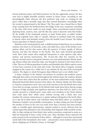 Slavery and Abolition   317

French preferred Lebou and Wolof mariners; by the late eighteenth century the Kru
were seen as highly desirable auxiliary seamen in Sierra Leone. According to one
knowledgeable white observer, the Kru preferred ‘task work, or working by the
piece’, rather than a monthly wage; they then exerted themselves ‘exceedingly when
the reward is proportioned to the labour’. The ‘Kru mark’ was a broad blue or black
stripe running from the forehead down the bridge of the nose, sometimes extending
to the chin, with arrow marks on each temple. More conventional nautical tattoos
depicting boats, anchors, stars, and the like also came to decorate some Kru bodies.
By the middle of the nineteenth century, as Janet Ewald notes, so-called ‘seedies’
(deriving originally from ‘sidis or ‘sayyids’, Africans in northern India but coming
to denote sailors and dockside workers from the Swahili Coast) became ‘the Indian
Ocean equivalent of Atlantic krumen’.16
   Maritime work varied greatly by task. A skilled mariner looked down on an ordinary
seaman, even more so on stewards, cooks, and cabin boys, some of the lowliest occu-
pations aﬂoat, and for that reason often the preserve of slaves, people of African
descent, and later the Chinese in the Paciﬁc. The slave trade involved specialised
work. Slave trade vessels often employed interpreters to calm captives, relay infor-
mation, and prevent insurrections. The 16-year-old cabin boy Antonio on the
famous Amistad acted as interpreter between crew and predominantly Mende speak-
ing African rebels who seized the ship, even though he claimed to have been born in
Cuba. The use of African guardians to police and intimidate their fellow captives seems
to have been common in the early slave trade. The Royal Africa Company certainly
engaged in the system for a while, but it was obsolete by the end of the seventeenth
century. The degree to which Portuguese ships followed suit is not wholly clear.17
   A major variation in the Atlantic was between its northern and southern sectors.
Although slave sailors were found throughout the Atlantic basin, the southern Atlantic
saw far more slave sailors than the northern. In the most authoritative study, Stephen
Behrendt found that black mariners from Africa, the Atlantic Islands, the West Indies
or America comprised at most 3 per cent of all crewmen in the late British slave trade.
Given that on average, mariners in the British trade made about three slaving voyages
(because of high mortality and signiﬁcant desertion, less than half of a slaver’s crew
usually returned to a British port), many white crew members in the North Atlantic
slave trade spent their whole career without serving with a black slave crew
member. By contrast, instructions to a captain sailing to Benguela in the South Atlan-
tic to ‘get rid of white sailors’ and ‘substitute them with black sailors’ (as revealed by
Marianna Candido) were probably commonplace. In ships setting out from Portugal,
the number of slaves in the crew was rarely more than a fraction, but most interest-
ingly, as Candido again demonstrates, captains tended to recruit Africans from the
coastal region they planned to visit. Presumably, their linguistic skills would be invalu-
able. In ships setting out from Brazil, slave sailors sometimes comprised as many as a
half, but frequently at least a sixth, of the crew. Thus, Brazilian slavers represent the
polar extreme in the recruitment of slave sailors – although of course they represented
nearly half of the transatlantic slave trade – and provide a most marked contrast with
slavers shipping out of Britain, France, or Portugal.18
 