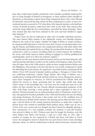Slavery and Abolition   319

least, they would rejoin families and friends ‘and a familiar, proﬁtable seafaring life’.
Just as Gorge thought of himself as Portuguese, so these enslaved sailors thought of
themselves as Bermudian; indeed when being transported home, they cried ‘Huzzah
for Bermuda’ and seized the ship, which was later condemned as a prize. A more con-
ventional narrative occurred in 1747 when three Afro-Spanish mariners, who had been
victims of British privateers, sailed from New York on the Polly. Near Jamaica they
seized the sloop, killed the ﬁve crewmembers, and sailed for Santo Domingo. There,
they claimed that they had been enslaved by the crew and had rebelled to regain
their freedom.21
   Gorge’s story can also be replicated in other tales of notable individual mariners.
The most famous black seaman in the eighteenth century was Olaudah Equiano.
Whatever the truth of his origins (whether the Bight of Biafra or South Carolina),
he unquestionably laboured as a slave for more than 10 years on merchant ships cross-
ing the Atlantic and Mediterranean. His complicated relations with white sailors who
both befriended and exploited him are telling. He purchased his freedom in 1766 and
continued to work as a seaman, travelling widely to Central America, the Caribbean,
the Arctic, and North America, before settling in England. In 1789 he published his
autobiography, much of it about his seaborne exploits.22
   Equiano was the most famous enslaved mariner, but he was far from being the only
such fascinating individual. Another was the mulatto of Portuguese origin, Lope Mar-
 ´
tınez de Lagos, who in the 1560s acted as a pilot on three voyages between Mexico and
the Philippines. Discovering on his last trip that he was secretly condemned to death
for defrauding the royal treasury, he organised a successful mutiny, murdering all the
ofﬁcers. From 1629 onward a Spanish mulatto, perhaps a Tortugan or Cuban (there
                                     ´              ´
was conﬂicting testimony), Capitan Diego Martın, alias Diego el Mulato, was a
notable pirate, working with French and later Dutch sea-rovers, taking prizes and pris-
oners from Campeche to Veracruz. In 1638 he proclaimed his Catholic faith and
offered his services to Spain, promising that no enemy ship would stop along
Cuba’s coasts, in the knowledge that ‘I am here very few would dare pass on to the
Indies, for they certainly fear me’. Havana ofﬁcials recommended acceptance of the
offer, with Diego receiving a royal pardon and a salary equivalent to that of an
admiral. Thomas Jeremiah was an enslaved harbour pilot in Charleston, South Caro-
lina, who gained his freedom probably in the 1760s and branched out into the ﬁshing
and salvage businesses. He became a slave owner and ‘one of the wealthiest men of
African descent in British North America’. His dizzying ascent either led him to envi-
sage a role for blacks in the coming American Revolution or made him a target for
patriot forces who wanted to intimidate black harbour pilots. Either way, he was a
victim of his own success and was hanged and then burned for allegedly plotting a
slave insurrection. As a last example, consider the enslaved 17-year-old Yoruban,
who arrived in Bahia, in 1822. Thirteen years later he bought his freedom, took the
                   ´
name Ruﬁno Jose Maria, and became a cook on a slave ship. In 1841, after a
number of voyages, he was captured by a British anti-slaver and taken to Sierra
Leone. He managed to return to Brazil, but was soon back in Sierra Leone attending
Quaranic classes. In 1845 he settled down in Recife where he became a fortune teller
 
