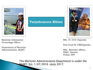 Turyahumura Bibian
The Maritime Administration Department is under the
MoWT. Est. 1/07/2016 →July 2017.
Maritime Information
Technology Officer
Department of Maritime
Administration, MoWT.
BSc. IT, UCU (Uganda)
Post Grad.IS, UMI(Uganda)
MSc. Maritime Affairs,
WMU, Sweden
Fellow, SPF
1
 