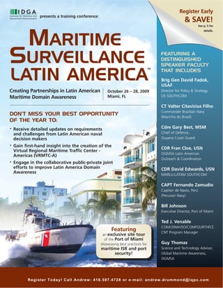 Register Early
                presents a training conference:
                                                                                                      & SAVE!

           MARITIME
                                                                                                                See p. 5 for
                                                                                                                    details.




SURVEILLANCE                                                                           FEATURING A
                                                                                       DISTINGUISHED
                                                                                       SPEAKER FACULTY

LATIN AMERICA
                                                                                  TM
                                                                                       THAT INCLUDES
                                                                                       Brig Gen David Fadok,
                                                                                       USAF
Creating Partnerships in Latin American               October 26 – 28, 2009            Director for Policy & Strategy,
Maritime Domain Awareness                             Miami, FL                        US SOUTHCOM

                                                                                       CT Valter Citavicius Filho
                                                                                       Commander Brazilian Navy
DON’T MISS YOUR BEST OPPORTUNITY                                                       (Marinha do Brasil)
OF THE YEAR TO:
•   Receive detailed updates on requirements                                           Cdre Gary Best, MSM
    and challenges from Latin American naval                                           Chief of Defence,
    decision makers                                                                    Guyana Coast Guard
•   Gain first-hand insight into the creation of the
                                                                                       CDR Fran Cloe, USN
    Virtual Regional Maritime Traffic Center -
                                                                                       OGMSA Latin American
    Americas (VRMTC-A)
                                                                                       Outreach & Coordination
•   Engage in the collaborative public-private joint
    efforts to improve Latin America Domain                                            CDR David Edwards, USN
    Awareness
                                                                                       MARLU-LATAM SOUTHCOM

                                                                                       CAPT Fernando Zamudio
                                                                                       Capitán de Navío, Perú
                                                                                       (Peruvian Navy)

                                                                                       Bill Johnson
                                                                                       Executive Director, Port of Miami

                                                                                       Ted J. Venable
                                                                                       COMUSNAVSO/COMFOURTHFLT,
                                                        Featuring                      CNT Program Manager
                                                   an exclusive site tour
                                                    of the Port of Miami
                                                  showcasing best practices for        Guy Thomas
                                                  maritime ISR and port                Science and Technology Advisor,
                                                        security!                      Global Maritime Awareness,
                                                                                       OGMSA




           Register Today! Call Andrew: 416.597.4728 or e-mail: andrew.drummond@iqpc.com
 