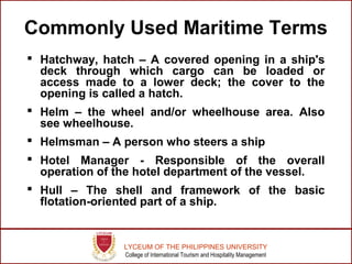 LYCEUM OF THE PHILIPPINES UNIVERSITY
College of International Tourism and Hospitality Management
Commonly Used Maritime Terms
 Hatchway, hatch – A covered opening in a ship's
deck through which cargo can be loaded or
access made to a lower deck; the cover to the
opening is called a hatch.
 Helm – the wheel and/or wheelhouse area. Also
see wheelhouse.
 Helmsman – A person who steers a ship
 Hotel Manager - Responsible of the overall
operation of the hotel department of the vessel.
 Hull – The shell and framework of the basic
flotation-oriented part of a ship.
 