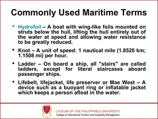 LYCEUM OF THE PHILIPPINES UNIVERSITY
College of International Tourism and Hospitality Management
Commonly Used Maritime Terms
 Hydrofoil – A boat with wing-like foils mounted on
struts below the hull, lifting the hull entirely out of
the water at speed and allowing water resistance
to be greatly reduced.
 Knot – A unit of speed: 1 nautical mile (1.8520 km;
1.1508 mi) per hour.
 Ladder – On board a ship, all "stairs" are called
ladders, except for literal staircases aboard
passenger ships.
 Lifebelt, lifejacket, life preserver or Mae West – A
device such as a buoyant ring or inflatable jacket
which keeps a person afloat in the water.
 