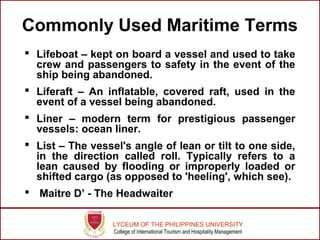 LYCEUM OF THE PHILIPPINES UNIVERSITY
College of International Tourism and Hospitality Management
Commonly Used Maritime Terms
 Lifeboat – kept on board a vessel and used to take
crew and passengers to safety in the event of the
ship being abandoned.
 Liferaft – An inflatable, covered raft, used in the
event of a vessel being abandoned.
 Liner – modern term for prestigious passenger
vessels: ocean liner.
 List – The vessel's angle of lean or tilt to one side,
in the direction called roll. Typically refers to a
lean caused by flooding or improperly loaded or
shifted cargo (as opposed to 'heeling', which see).
 Maitre D’ - The Headwaiter
 