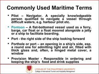 LYCEUM OF THE PHILIPPINES UNIVERSITY
College of International Tourism and Hospitality Management
Commonly Used Maritime Terms
 Pilot – Navigator. A specially knowledgeable
person qualified to navigate a vessel through
difficult waters, e.g. harbour pilot etc.
 Pontoon – A flat-bottomed vessel used as a ferry,
barge, car float or a float moored alongside a jetty
or a ship to facilitate boarding.
 Port - the right side of the ship looking forward
 Porthole or port – an opening in a ship's side, esp.
a round one for admitting light and air, fitted with
thick glass and, often, a hinged metal cover, a
window
 Provision Master - Responsible in ordering and
keeping the ship’s food and drink supplies
 