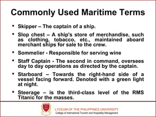 LYCEUM OF THE PHILIPPINES UNIVERSITY
College of International Tourism and Hospitality Management
Commonly Used Maritime Terms
 Skipper – The captain of a ship.
 Slop chest – A ship's store of merchandise, such
as clothing, tobacco, etc., maintained aboard
merchant ships for sale to the crew.
 Sommelier - Responsible for serving wine
 Staff Captain - The second in command, oversees
day to day operations as directed by the captain.
 Starboard – Towards the right-hand side of a
vessel facing forward. Denoted with a green light
at night.
 Steerage – is the third-class level of the RMS
Titanic for the masses.
 