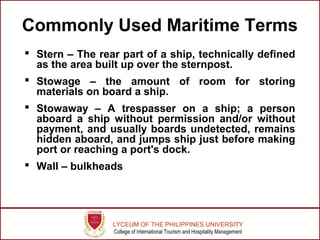 LYCEUM OF THE PHILIPPINES UNIVERSITY
College of International Tourism and Hospitality Management
Commonly Used Maritime Terms
 Stern – The rear part of a ship, technically defined
as the area built up over the sternpost.
 Stowage – the amount of room for storing
materials on board a ship.
 Stowaway – A trespasser on a ship; a person
aboard a ship without permission and/or without
payment, and usually boards undetected, remains
hidden aboard, and jumps ship just before making
port or reaching a port's dock.
 Wall – bulkheads
 