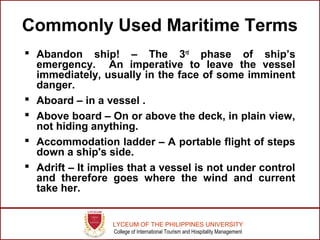 LYCEUM OF THE PHILIPPINES UNIVERSITY
College of International Tourism and Hospitality Management
Commonly Used Maritime Terms
 Abandon ship! – The 3rd
phase of ship’s
emergency. An imperative to leave the vessel
immediately, usually in the face of some imminent
danger.
 Aboard – in a vessel .
 Above board – On or above the deck, in plain view,
not hiding anything.
 Accommodation ladder – A portable flight of steps
down a ship's side.
 Adrift – It implies that a vessel is not under control
and therefore goes where the wind and current
take her.
 