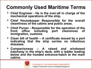 LYCEUM OF THE PHILIPPINES UNIVERSITY
College of International Tourism and Hospitality Management
Commonly Used Maritime Terms
 Chief Engineer - He is the over-all in charge of the
mechanical operations of the ship.
 Chief Housekeeper Responsible for the overall
cleanliness of the cabins and public areas.
 Chief Purser - Responsible for the operation of the
front office including port clearances of
immigration, customs
 Clean bill of health – A certificate issued by a port
indicating that the ship carries no infectious
diseases.
 Companionway – A raised and windowed
hatchway in the ship's deck, with a ladder leading
below and the hooded entrance-hatch to the main
cabins.
 