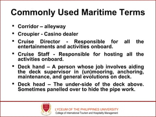 LYCEUM OF THE PHILIPPINES UNIVERSITY
College of International Tourism and Hospitality Management
Commonly Used Maritime Terms
 Corridor – alleyway
 Croupier - Casino dealer
 Cruise Director - Responsible for all the
entertainments and activities onboard.
 Cruise Staff - Responsible for hosting all the
activities onboard.
 Deck hand – A person whose job involves aiding
the deck supervisor in (un)mooring, anchoring,
maintenance, and general evolutions on deck.
 Deck head – The under-side of the deck above.
Sometimes panelled over to hide the pipe work.
 