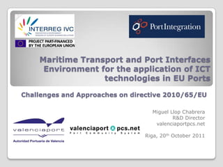 Maritime Transport and Port Interfaces
     Environment for the application of ICT
                  technologies in EU Ports

Challenges and Approaches on directive 2010/65/EU

                                  Miguel Llop Chabrera
                                          R&D Director
                                   valenciaportpcs.net

                                Riga, 20th October 2011
 