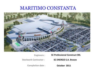 Engineers :
MARITIMO CONSTANTA
SC Professional Construct SRL
Steelwork Contractor : SC ENERGO S.A. Brasov
Completion date : October 2011
 