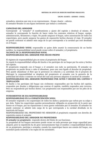 MATERIAL DE APOYO DE DERECHO MARÍTIMO PARAGUAYO. 
GRUPO: DUARTE – ADORNO ­UNISAL 
armadora, mientras que este es un representante. Grupo: duarte – adorno. 
El armador fletador es una figura inexistente que induce a confusión. 
CAPACIDAD DEL ARMADOR 
Corresponde al “armador” el nombramiento y ajuste del capitán o destituir al mismo. Al 
armador le corresponde la función de hacer todos los contratos relativos al buque, equipo, 
administración, fletamento y viajes. No puede asegurar el buque, salvo autorización de todos los 
copartícipes, pero puede asegurar los gastos de reparación hechos durante el viaje. El armador 
no puede contratar ni admitir más carga de la que corresponda a la cavidad que esté detallada 
en el buque. 
RESPONSABILIDAD NAVAL responsable es quien debe asumir la consecuencia de un hecho 
jurídico. La responsabilidad naval puede recaer sobre el armador y el propietario. 
ALCANCE DE LA RESPONSABILIDAD NAVAL 
RESPONSABILIDAD DEL ARMADOR POR HECHO PROPIO 
El régimen de responsabilidad gira en torno al propietario del buque. 
Se regula la responsabilidad refleja del dueño o los partícipes de un buque por los actos y hechos 
del capitán. 
El propietario responde con el buque y el armador con todo su patrimonio. El armador no 
propietario no puede llevar a cabo el abandono, pues este esta ligado al derecho de propiedad. 
Pero puede abandonar el flete que le pertenece en relación a su actividad. En el proyecto de 
Malvagni la responsabilidad se desplaza del propietario al armador con la garantía de la 
publicidad del título o contrato en virtud del cual una persona adquiera el carácter de armador 
RESPONSABILIDAD DEL ARMADOR PROPIETARIO POR ACTOS Y HECHOS DEL CAPITAN Y 
TRIPULACIÓN 
El dueño o los partícipes del buque son civilmente responsables por los hechos del capitán, 
responden por deudas y obligaciones que contrae el capitán, también responden ante terceros. 
Pero no responderán por hechos ilícitos. Los propietarios son responsables por ser los jefes de la 
empresa. 
FUNDAMENTOS DE ESA RESPONSABILIDAD 
RESPONSABILIDAD EN LA COPARTICIPACIÓN NAVAL 
El armador responde a los copartícipes de todos los daños y perjuicios que sufran por su culpa o 
por dolo. Todos los copartícipes quedan personalmente obligados en proporción de la parte que 
tienen en el buque, por las reparaciones u otros gastos ordenados por el armador. El armador no 
puede contratar ni admitir más carga de la que corresponda a la cavidad detallada en la 
matrícula del buque. 
RESPONSABILIDAD DEL PROPIETARIO NO ARMADOR el propietario responde con derecho de 
repetición contra el armador 
RESPONSABILIDAD DEL ARMADOR NO PROPIETARIO 
El armador no propietario responde dentro del límite de sus funciones. 
La propiedad de los buques mercantes puede recaer en toda personas que tenga capacidad para 
adquirir, pero la expedición ha de girar necesariamente bajo el nombre y responsabilidad directa 
de un propietario, partícipe o armador, cuando los copartícipes hacen uso común del buque, esa 
sociedad queda sometida a las reglas de las sociedades. 
 
