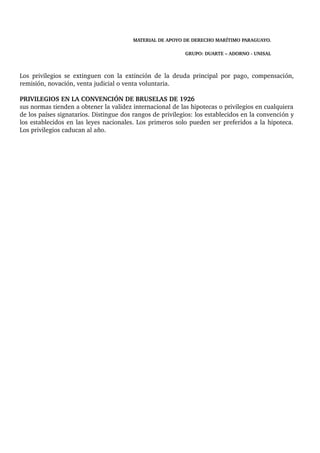 MATERIAL DE APOYO DE DERECHO MARÍTIMO PARAGUAYO. 
GRUPO: DUARTE – ADORNO ­UNISAL 
Los privilegios se extinguen con la extinción de la deuda principal por pago, compensación, 
remisión, novación, venta judicial o venta voluntaria. 
PRIVILEGIOS EN LA CONVENCIÓN DE BRUSELAS DE 1926 
sus normas tienden a obtener la validez internacional de las hipotecas o privilegios en cualquiera 
de los países signatarios. Distingue dos rangos de privilegios: los establecidos en la convención y 
los establecidos en las leyes nacionales. Los primeros solo pueden ser preferidos a la hipoteca. 
Los privilegios caducan al año. 
 