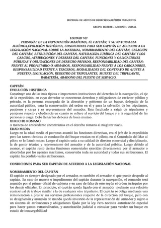 MATERIAL DE APOYO DE DERECHO MARÍTIMO PARAGUAYO. 
GRUPO: DUARTE – ADORNO ­UNISAL 
UNIDAD VII 
PERSONAL DE LA EXPLOTACIÓN MARÍTIMA, EL CAPITÁN, Y SU NATURALEZA 
JURÍDICA,EVOLICIÓN HISTÓRICA, CONDICIONES PARA SER CAPITÁN DE ACUERDO A LA 
LEGISLACIÓN NACIONAL SOBRE LA MATERIAL, NOMBRAMIENTO DEL CAPITÁN, CESACIÓN 
DEL CAPITÁN, RETRIBUCIÓN DEL CAPITÁN, NATURALEZA JURÍDICA DEL CAPITÁN Y LOS 
CARGOS, ATRIBUCIONES Y DEBERES DEL CAPITÁN, FUNCIONES Y OBLIGACIONES 
PÚBLICAS Y OBLIGACIONES DE DERECHO PRIVADO, RESPONSABILIDAD DEL CAPITÁN: 
FRENTE AL PROPIETARIO O ARMADOR, RESPONSABILIDAD FRENTE A LOS CARGADORES, 
RESPONSABILIDAD FRENTE A TERCEROS, MODALIDADES DEL CONTRATO DE AJUSTE A 
NUESTRA LEGISLACIÓN, REGISTRO DE TRIPULANTES, MUERTE DEL TRIPULANTE, 
BARATERÍA, ABADONO DEL PUESTO DE SERVICIO. 
CAPITÁN 
EVOLUCIÓN HISTÓRICA 
Constituye una de las más típicas e importantes instituciones del derecho de la navegación, el eje 
de la expedición, en cuyo derredor se concentran derechos y obligaciones de carácter público y 
privado, es la persona encargada de la dirección y gobierno de un buque, delegado de la 
autoridad pública, para la conservación del orden en el y para la salvación de los tripulantes, 
pasajeros y carga y es representante del armador. Esta facultado a exigir de tripulantes y 
pasajeros respeto y obediencia en cuanto se refiere al servicio del buque y a la seguridad de las 
personas y carga. Debe llenar los deberes de buen marino. 
DERECHO ROMANO 
A manera de antecedente encontramos en el derecho romano al magister navis. 
EDAD MEDIA 
Luego en la edad media el patronus asumió las funciones directivas, era el jefe de la expedición 
pero las tareas técnicas de conducción del buque recaian en el piloto, en el Consulado del Mar al 
piloto se lo llamó noxter. Luego el capitán unía a su calidad de director comercial y disciplinario, 
la de gestor técnico y representante del armador y de la autoridad pública. Luego debido al 
avance, el capitán resto ciertas funciones comerciales ejercidas directamente por el armador o 
absorbidas por los agentes marítimos, conservaba toda su autoridad y todas sus atribuciones. El 
capitán ha perdido varias atribuciones. 
CONDICIONES PARA SER CAPITÁN DE ACUERDO A LA LEGISLACIÓN NACIONAL 
NOMBRAMIENTO DEL CAPITÁN 
El capitán es siempre designado por el armador, es también el armador el que puede despedir al 
capitán. En caso de muerte o impedimento del capitán durante la navegación, el comando será 
asumido por el primer oficial de cubierta y en caso de falta de este según el orden jerárquico por 
los demás oficiales. En principio, el capitán queda ligado con el armador mediante una relación 
contractual de trabajo similar a la de cualquier otro tripulante. El capitán se obliga mediante una 
remuneración a prestar sus servicios profesionales respecto de la dirección del buque, pero con 
su designación y asunción de mando queda investido de la representación del armador y sujeto a 
un sistema de atribuciones y obligaciones fijado por la ley. Pero necesita autorización especial 
para hacer gastos extraordinarios, y autorización judicial o consular para vender un buque en 
estado de innavegabilidad 
 
