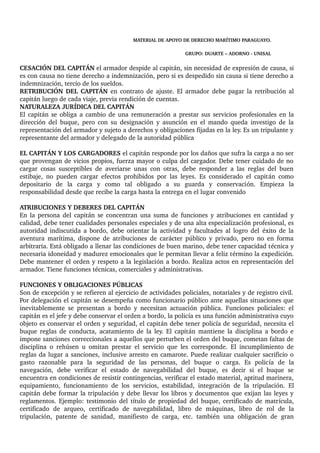 MATERIAL DE APOYO DE DERECHO MARÍTIMO PARAGUAYO. 
GRUPO: DUARTE – ADORNO ­UNISAL 
CESACIÓN DEL CAPITÁN el armador despide al capitán, sin necesidad de expresión de causa, si 
es con causa no tiene derecho a indemnización, pero si es despedido sin causa si tiene derecho a 
indemnización, tercio de los sueldos. 
RETRIBUCIÓN DEL CAPITÁN en contrato de ajuste. El armador debe pagar la retribución al 
capitán luego de cada viaje, previa rendición de cuentas. 
NATURALEZA JURÍDICA DEL CAPITÁN 
El capitán se obliga a cambio de una remuneración a prestar sus servicios profesionales en la 
dirección del buque, pero con su designación y asunción en el mando queda investigo de la 
representación del armador y sujeto a derechos y obligaciones fijadas en la ley. Es un tripulante y 
representante del armador y delegado de la autoridad pública 
EL CAPITÁN Y LOS CARGADORES el capitán responde por los daños que sufra la carga a no ser 
que provengan de vicios propios, fuerza mayor o culpa del cargador. Debe tener cuidado de no 
cargar cosas susceptibles de averiarse unas con otras, debe responder a las reglas del buen 
estibaje, no pueden cargar efectos prohibidos por las leyes. Es considerado el capitán como 
depositario de la carga y como tal obligado a su guarda y conservación. Empieza la 
responsabilidad desde que recibe la carga hasta la entrega en el lugar convenido 
ATRIBUCIONES Y DEBERES DEL CAPITÁN 
En la persona del capitán se concentran una suma de funciones y atribuciones en cantidad y 
calidad, debe tener cualidades personales especiales y de una alta especialización profesional, es 
autoridad indiscutida a bordo, debe orientar la actividad y facultades al logro del éxito de la 
aventura marítima, dispone de atribuciones de carácter público y privado, pero no en forma 
arbitraria. Está obligado a llenar las condiciones de buen marino, debe tener capacidad técnica y 
necesaria idoneidad y madurez emocionales que le permitan llevar a feliz término la expedición. 
Debe mantener el orden y respeto a la legislación a bordo. Realiza actos en representación del 
armador. Tiene funciones técnicas, comerciales y administrativas. 
FUNCIONES Y OBLIGACIONES PÚBLICAS 
Son de excepción y se refieren al ejercicio de actividades policiales, notariales y de registro civil. 
Por delegación el capitán se desempeña como funcionario público ante aquellas situaciones que 
inevitablemente se presentan a bordo y necesitan actuación pública. Funciones policiales: el 
capitán es el jefe y debe conservar el orden a bordo, la policía es una función administrativa cuyo 
objeto es conservar el orden y seguridad, el capitán debe tener policía de seguridad, necesita el 
buque reglas de conducta, acatamiento de la ley. El capitán mantiene la disciplina a bordo e 
impone sanciones correccionales a aquellos que perturben el orden del buque, cometan faltas de 
disciplina o rehúsen u omitan prestar el servicio que les corresponde. El incumplimiento de 
reglas da lugar a sanciones, inclusive arresto en camarote. Puede realizar cualquier sacrificio o 
gasto razonable para la seguridad de las personas, del buque o carga. Es policía de la 
navegación, debe verificar el estado de navegabilidad del buque, es decir si el buque se 
encuentra en condiciones de resistir contingencias, verificar el estado material, aptitud marinera, 
equipamiento, funcionamiento de los servicios, estabilidad, integración de la tripulación. El 
capitán debe formar la tripulación y debe llevar los libros y documentos que exijan las leyes y 
reglamentos. Ejemplo: testimonio del título de propiedad del buque, certificado de matrícula, 
certificado de arqueo, certificado de navegabilidad, libro de máquinas, libro de rol de la 
tripulación, patente de sanidad, manifiesto de carga, etc. también una obligación de gran 
 