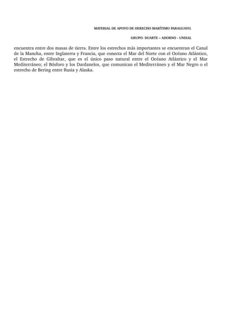 MATERIAL DE APOYO DE DERECHO MARÍTIMO PARAGUAYO. 
GRUPO: DUARTE – ADORNO ­UNISAL 
encuentra entre dos masas de tierra. Entre los estrechos más importantes se encuentran el Canal 
de la Mancha, entre Inglaterra y Francia, que conecta el Mar del Norte con el Océano Atlántico, 
el Estrecho de Gibraltar, que es el único paso natural entre el Océano Atlántico y el Mar 
Mediterráneo; el Bósforo y los Dardanelos, que comunican el Mediterráneo y el Mar Negro o el 
estrecho de Bering entre Rusia y Alaska. 
 