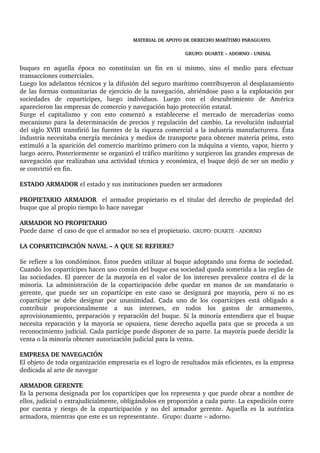 MATERIAL DE APOYO DE DERECHO MARÍTIMO PARAGUAYO. 
GRUPO: DUARTE – ADORNO ­UNISAL 
buques en aquella época no constituían un fin en si mismo, sino el medio para efectuar 
transacciones comerciales. 
Luego los adelantos técnicos y la difusión del seguro marítimo contribuyeron al desplazamiento 
de las formas comunitarias de ejercicio de la navegación, abriéndose paso a la explotación por 
sociedades de coparticipes, luego individuos. Luego con el descubrimiento de América 
aparecieron las empresas de comercio y navegación bajo protección estatal. 
Surge el capitalismo y con esto comenzó a establecerse el mercado de mercaderías como 
mecanismo para la determinación de precios y regulación del cambio. La revolución industrial 
del siglo XVIII transfirió las fuentes de la riqueza comercial a la industria manufacturera. Ésta 
industria necesitaba energía mecánica y medios de transporte para obtener materia prima, esto 
estimuló a la aparición del comercio marítimo primero con la máquina a viento, vapor, hierro y 
luego acero. Posteriormente se organizó el tráfico marítimo y surgieron las grandes empresas de 
navegación que realizaban una actividad técnica y económica, el buque dejó de ser un medio y 
se convirtió en fin. 
ESTADO ARMADOR el estado y sus instituciones pueden ser armadores 
PROPIETARIO ARMADOR el armador propietario es el titular del derecho de propiedad del 
buque que al propio tiempo lo hace navegar 
ARMADOR NO PROPIETARIO 
Puede darse el caso de que el armador no sea el propietario. GRUPO: DUARTE ­ADORNO 
LA COPARTICIPACIÓN NAVAL – A QUE SE REFIERE? 
Se refiere a los condóminos. Éstos pueden utilizar al buque adoptando una forma de sociedad. 
Cuando los copartícipes hacen uso común del buque esa sociedad queda sometida a las reglas de 
las sociedades. El parecer de la mayoría en el valor de los intereses prevalece contra el de la 
minoría. La administración de la coparticipación debe quedar en manos de un mandatario o 
gerente, que puede ser un copartícipe en este caso se designará por mayoría, pero si no es 
copartícipe se debe designar por unanimidad. Cada uno de los copartícipes está obligado a 
contribuir proporcionalmente a sus intereses, en todos los gastos de armamento, 
aprovisionamiento, preparación y reparación del buque. Si la minoría entendiera que el buque 
necesita reparación y la mayoría se opusiera, tiene derecho aquella para que se proceda a un 
reconocimiento judicial. Cada partícipe puede disponer de su parte. La mayoría puede decidir la 
venta o la minoría obtener autorización judicial para la venta. 
EMPRESA DE NAVEGACIÓN 
El objeto de toda organización empresaria es el logro de resultados más eficientes, es la empresa 
dedicada al arte de navegar 
ARMADOR GERENTE 
Es la persona designada por los copartícipes que los representa y que puede obrar a nombre de 
ellos, judicial o extrajudicialmente, obligándolos en proporción a cada parte. La expedición corre 
por cuenta y riesgo de la coparticipación y no del armador gerente. Aquella es la auténtica 
armadora, mientras que este es un representante. Grupo: duarte – adorno. 
 