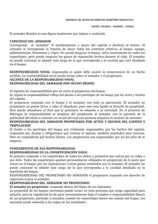 MATERIAL DE APOYO DE DERECHO MARÍTIMO PARAGUAYO. 
GRUPO: DUARTE – ADORNO ­UNISAL 
El armador fletador es una figura inexistente que induce a confusión. 
CAPACIDAD DEL ARMADOR 
Corresponde al “armador” el nombramiento y ajuste del capitán o destituir al mismo. Al 
armador le corresponde la función de hacer todos los contratos relativos al buque, equipo, 
administración, fletamento y viajes. No puede asegurar el buque, salvo autorización de todos los 
copartícipes, pero puede asegurar los gastos de reparación hechos durante el viaje. El armador 
no puede contratar ni admitir más carga de la que corresponda a la cavidad que esté detallada 
en el buque. 
RESPONSABILIDAD NAVAL responsable es quien debe asumir la consecuencia de un hecho 
jurídico. La responsabilidad naval puede recaer sobre el armador y el propietario. 
ALCANCE DE LA RESPONSABILIDAD NAVAL 
RESPONSABILIDAD DEL ARMADOR POR HECHO PROPIO 
El régimen de responsabilidad gira en torno al propietario del buque. 
Se regula la responsabilidad refleja del dueño o los partícipes de un buque por los actos y hechos 
del capitán. 
El propietario responde con el buque y el armador con todo su patrimonio. El armador no 
propietario no puede llevar a cabo el abandono, pues este esta ligado al derecho de propiedad. 
Pero puede abandonar el flete que le pertenece en relación a su actividad. En el proyecto de 
Malvagni la responsabilidad se desplaza del propietario al armador con la garantía de la 
publicidad del título o contrato en virtud del cual una persona adquiera el carácter de armador 
RESPONSABILIDAD DEL ARMADOR PROPIETARIO POR ACTOS Y HECHOS DEL CAPITAN Y 
TRIPULACIÓN 
El dueño o los partícipes del buque son civilmente responsables por los hechos del capitán, 
responden por deudas y obligaciones que contrae el capitán, también responden ante terceros. 
Pero no responderán por hechos ilícitos. Los propietarios son responsables por ser los jefes de la 
empresa. 
FUNDAMENTOS DE ESA RESPONSABILIDAD 
RESPONSABILIDAD EN LA COPARTICIPACIÓN NAVAL 
El armador responde a los copartícipes de todos los daños y perjuicios que sufran por su culpa o 
por dolo. Todos los copartícipes quedan personalmente obligados en proporción de la parte que 
tienen en el buque, por las reparaciones u otros gastos ordenados por el armador. El armador no 
puede contratar ni admitir más carga de la que corresponda a la cavidad detallada en la 
matrícula del buque. 
RESPONSABILIDAD DEL PROPIETARIO NO ARMADOR el propietario responde con derecho de 
repetición contra el armador 
RESPONSABILIDAD DEL ARMADOR NO PROPIETARIO 
El armador no propietario responde dentro del límite de sus funciones. 
La propiedad de los buques mercantes puede recaer en toda personas que tenga capacidad para 
adquirir, pero la expedición ha de girar necesariamente bajo el nombre y responsabilidad directa 
de un propietario, partícipe o armador, cuando los copartícipes hacen uso común del buque, esa 
sociedad queda sometida a las reglas de las sociedades. 
 