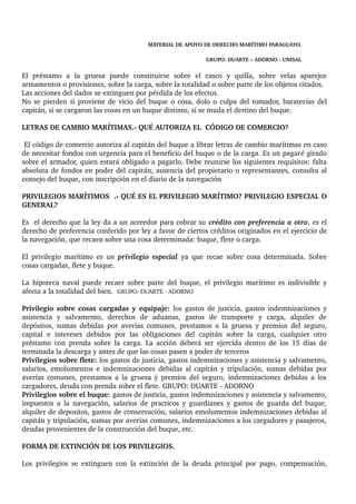 MATERIAL DE APOYO DE DERECHO MARÍTIMO PARAGUAYO. 
GRUPO: DUARTE – ADORNO ­UNISAL 
El préstamo a la gruesa puede constituirse sobre el casco y quilla, sobre velas aparejos 
armamentos o provisiones, sobre la carga, sobre la totalidad o sobre parte de los objetos citados. 
Las acciones del dador se extinguen por pérdida de los efectos. 
No se pierden si proviene de vicio del buque o cosa, dolo o culpa del tomador, baraterías del 
capitán, si se cargaron las cosas en un buque distinto, si se muda el destino del buque. 
LETRAS DE CAMBIO MARÍTIMAS.­QUÉ 
AUTORIZA EL CÓDIGO DE COMERCIO? 
El código de comercio autoriza al capitán del buque a librar letras de cambio marítimas en caso 
de necesitar fondos con urgencia para el beneficio del buque o de la carga. Es un pagaré girado 
sobre el armador, quien estará obligado a pagarlo. Debe reunirse los siguientes requisitos: falta 
absoluta de fondos en poder del capitán, ausencia del propietario o representantes, consulta al 
consejo del buque, con inscripción en el diario de la navegación 
PRIVILEGIOS MARÍTIMOS .­QUÉ 
ES EL PRIVILEGIO MARÍTIMO? PRIVILEGIO ESPECIAL O 
GENERAL? 
Es el derecho que la ley da a un acreedor para cobrar su crédito con preferencia a otro, es el 
derecho de preferencia conferido por ley a favor de ciertos créditos originados en el ejercicio de 
la navegación, que recaen sobre una cosa determinada: buque, flete o carga. 
El privilegio marítimo es un privilegio especial ya que recae sobre cosa determinada. Sobre 
cosas cargadas, flete y buque. 
La hipoteca naval puede recaer sobre parte del buque, el privilegio marítimo es indivisible y 
afecta a la totalidad del bien. GRUPO: DUARTE ­ADORNO 
Privilegio sobre cosas cargadas y equipaje: los gastos de justicia, gastos indemnizaciones y 
asistencia y salvamento, derechos de aduanas, gastos de transporte y carga, alquiler de 
depósitos, sumas debidas por averías comunes, prestamos a la gruesa y premios del seguro, 
capital e intereses debidos por las obligaciones del capitán sobre la carga, cualquier otro 
préstamo con prenda sobre la carga. La acción deberá ser ejercida dentro de los 15 días de 
terminada la descarga y antes de que las cosas pasen a poder de terceros 
Privilegios sobre flete: los gastos de justicia, gastos indemnizaciones y asistencia y salvamento, 
salarios, emolumentos e indemnizaciones debidas al capitán y tripulación, sumas debidas por 
averías comunes, prestamos a la gruesa y premios del seguro, indemnizaciones debidas a los 
cargadores, deuda con prenda sobre el flete. GRUPO: DUARTE ­ADORNO 
Privilegios sobre el buque: gastos de justicia, gastos indemnizaciones y asistencia y salvamento, 
impuestos a la navegación, salarios de practicos y guardianes y gastos de guarda del buque, 
alquiler de depositos, gastos de conservación, salarios emolumentos indemnizaciones debidas al 
capitán y tripulación, sumas por averías comunes, indemnizaciones a los cargadores y pasajeros, 
deudas provenientes de la construcción del buque, etc. 
FORMA DE EXTINCIÓN DE LOS PRIVILEGIOS. 
Los privilegios se extinguen con la extinción de la deuda principal por pago, compensación, 
 