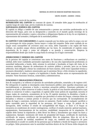 MATERIAL DE APOYO DE DERECHO MARÍTIMO PARAGUAYO. 
GRUPO: DUARTE – ADORNO ­UNISAL 
indemnización, tercio de los sueldos. 
RETRIBUCIÓN DEL CAPITÁN en contrato de ajuste. El armador debe pagar la retribución al 
capitán luego de cada viaje, previa rendición de cuentas. 
NATURALEZA JURÍDICA DEL CAPITÁN 
El capitán se obliga a cambio de una remuneración a prestar sus servicios profesionales en la 
dirección del buque, pero con su designación y asunción en el mando queda investigo de la 
representación del armador y sujeto a derechos y obligaciones fijadas en la ley. Es un tripulante y 
representante del armador y delegado de la autoridad pública 
EL CAPITÁN Y LOS CARGADORES el capitán responde por los daños que sufra la carga a no ser 
que provengan de vicios propios, fuerza mayor o culpa del cargador. Debe tener cuidado de no 
cargar cosas susceptibles de averiarse unas con otras, debe responder a las reglas del buen 
estibaje, no pueden cargar efectos prohibidos por las leyes. Es considerado el capitán como 
depositario de la carga y como tal obligado a su guarda y conservación. Empieza la 
responsabilidad desde que recibe la carga hasta la entrega en el lugar convenido 
ATRIBUCIONES Y DEBERES DEL CAPITÁN 
En la persona del capitán se concentran una suma de funciones y atribuciones en cantidad y 
calidad, debe tener cualidades personales especiales y de una alta especialización profesional, es 
autoridad indiscutida a bordo, debe orientar la actividad y facultades al logro del éxito de la 
aventura marítima, dispone de atribuciones de carácter público y privado, pero no en forma 
arbitraria. Está obligado a llenar las condiciones de buen marino, debe tener capacidad técnica y 
necesaria idoneidad y madurez emocionales que le permitan llevar a feliz término la expedición. 
Debe mantener el orden y respeto a la legislación a bordo. Realiza actos en representación del 
armador. Tiene funciones técnicas, comerciales y administrativas. 
FUNCIONES Y OBLIGACIONES PÚBLICAS 
Son de excepción y se refieren al ejercicio de actividades policiales, notariales y de registro civil. 
Por delegación el capitán se desempeña como funcionario público ante aquellas situaciones que 
inevitablemente se presentan a bordo y necesitan actuación pública. Funciones policiales: el 
capitán es el jefe y debe conservar el orden a bordo, la policía es una función administrativa cuyo 
objeto es conservar el orden y seguridad, el capitán debe tener policía de seguridad, necesita el 
buque reglas de conducta, acatamiento de la ley. El capitán mantiene la disciplina a bordo e 
impone sanciones correccionales a aquellos que perturben el orden del buque, cometan faltas de 
disciplina o rehúsen u omitan prestar el servicio que les corresponde. El incumplimiento de 
reglas da lugar a sanciones, inclusive arresto en camarote. Puede realizar cualquier sacrificio o 
gasto razonable para la seguridad de las personas, del buque o carga. Es policía de la 
navegación, debe verificar el estado de navegabilidad del buque, es decir si el buque se 
encuentra en condiciones de resistir contingencias, verificar el estado material, aptitud marinera, 
equipamiento, funcionamiento de los servicios, estabilidad, integración de la tripulación. El 
capitán debe formar la tripulación y debe llevar los libros y documentos que exijan las leyes y 
reglamentos. Ejemplo: testimonio del título de propiedad del buque, certificado de matrícula, 
certificado de arqueo, certificado de navegabilidad, libro de máquinas, libro de rol de la 
tripulación, patente de sanidad, manifiesto de carga, etc. también una obligación de gran 
trascendencia es acudir en auxilio de las personas que se hallaren a bordo de buques o aeronaves 
en peligro. Debe presentarse ante la autoridad marítima dentro de las 24 horas útiles después de 
 