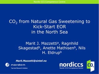 CO2 from Natural Gas Sweetening to Kick-Start EOR in the North Sea 
Marit J. Mazzettia, Ragnhild Skagestadb, Anette Mathisenb, Nils H. Eldrupb 
Marit.Mazzetti@sintef.no 
Nordic CCS Competence Centre  